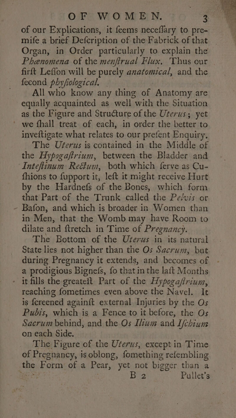 of our Explications, it feems neceflary to pre- mife a brief Defcription of the Fabrick of that _ Organ, in Order particularly to explain the Phenomena of the menfirual Flux, Thus our . firft Leffon will be purely anatomical, and the fecond phyfiological, All who know any thing of Anatomy are equally acquainted as well with the Situation as the Figure and Structure of the Uterus; yet \ inveftigate what relates to our prefent Enquiry, The Uferus is contained in the Middle of the Hypogaftrium, between the Bladder and Inteftinum Reétum, both which ferve as Cu- fhions to fupport it, left it might receive Hurt by the Hardnefs of the Bones, which form that Part of the Trunk called the Pe/vis or Bafon, and which is broader in Women than in Men, that the Womb may have Room to dilate and ftretch in Time of Pregnancy. The Bottom of the Uferus in its natural State lies not higher than the Os Sacrum, but during Pregnancy it extends, and becomes of - a prodigious Bignefs, fo that in the laft Months reaching fometimes even above the Navel. It is {ereened againit external Injuries by the Os Pubis, which is a Fence to it before, the Os Sacrum behind, and the Os Ium and I/chium on each Side. The Figure of the Uterus, except in Time of Pregnancy, i isoblong, fomething refembling 2 Pullet’s |