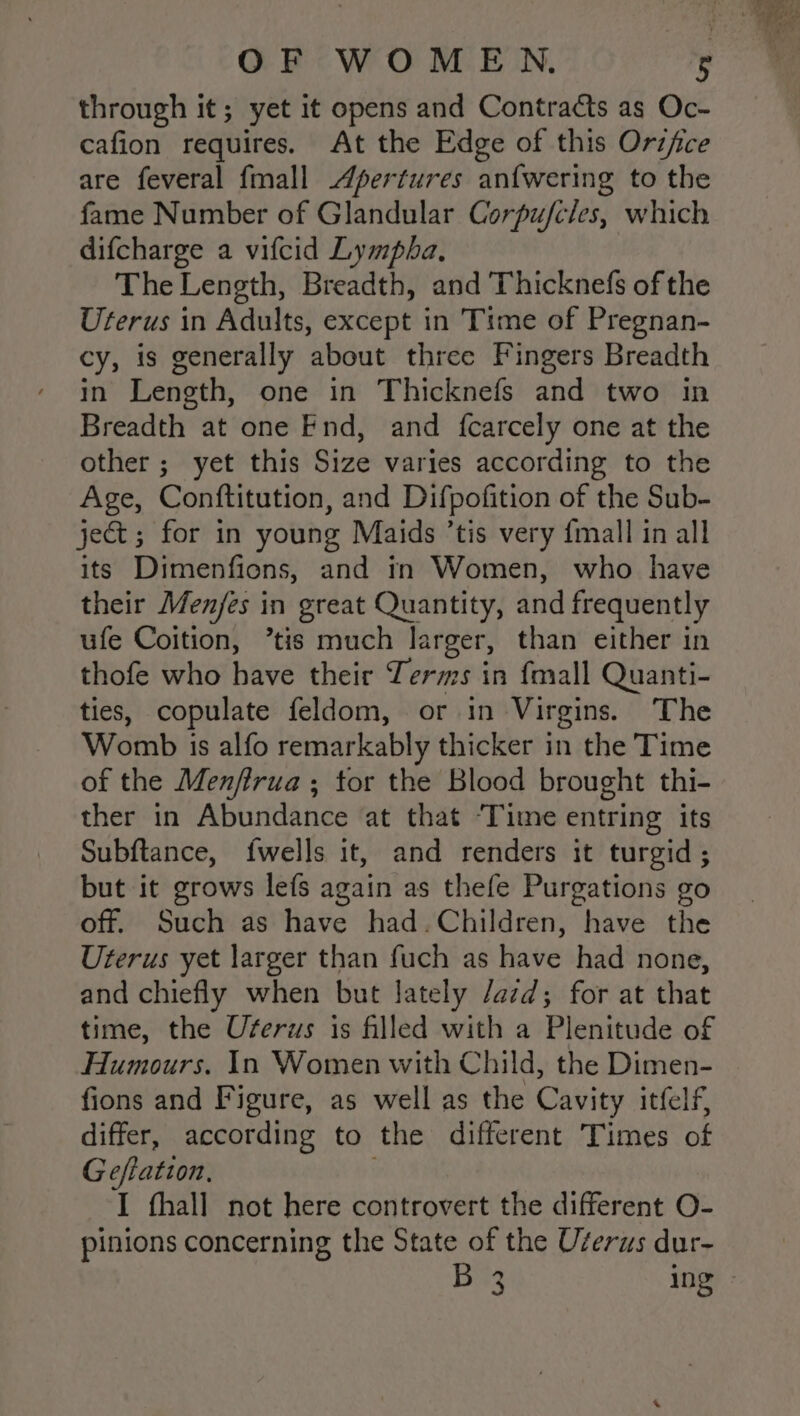 through it; yet it opens and Contracts as Oc- cafion requires. At the Edge of this Orzfce are feveral fmall Apertures anfwering to the fame Number of Glandular Corpu/fcles, which difcharge a vifcid Lympbha, The Length, Breadth, and Thicknefs of the Uterus in Adults, except in Time of Pregnan- cy, is generally about three Fingers Breadth in Length, one in Thicknefs and two in Breadth at one End, and {carcely one at the other; yet this Size varies according to the Age, Conftitution, and Difpofition of the Sub- jet ; for in young Maids ’tis very {mall in all its Dimenfions, and tn Women, who have their Menjes in great Quantity, and frequently ufe Coition, ’tis much larger, than either in thofe who have their Terms in fmall Quanti- ties, copulate feldom, or in Virgins. The Womb is alfo remarkably thicker in the Time of the Menfirua ; tor the Blood brought thi- ther in Abundance at that ‘Time entring its Subftance, {wells it, and renders it turgid ; but it grows lefs again as thefe Purgations go off. Such as have had.Children, have the Uterus yet larger than fuch as have had none, and chiefly when but Jately /azd; for at that time, the Uferus is filled with a Plenitude of Humours. In Women with Child, the Dimen- fions and Figure, as well as the Cavity itfelf, differ, according to the different Times of Geflation, I fhall not here controvert the different O- pinions concerning the State of the Uzerus dur- B 3 ing -