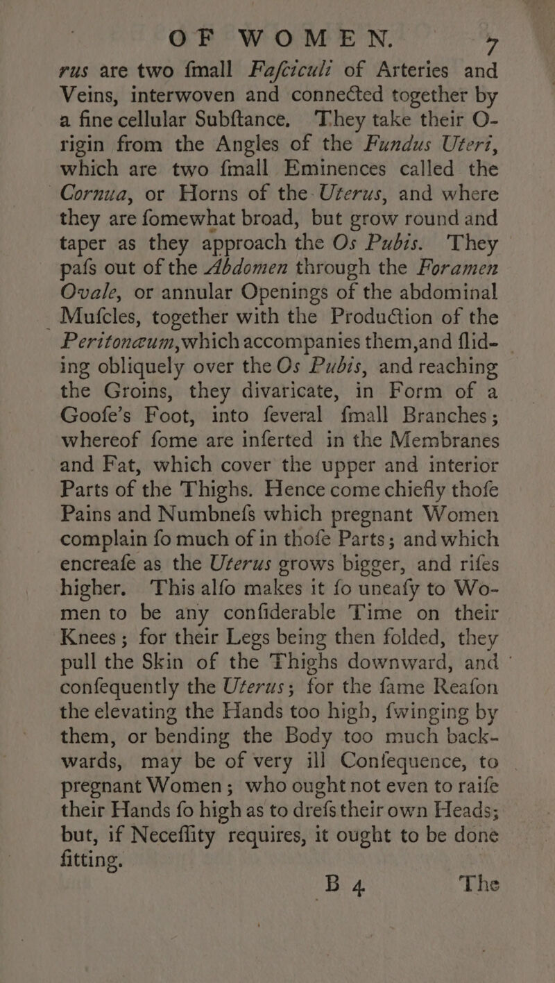 rus are two {mall Fafcicul: of Arteries and Veins, interwoven and connected together by a fine cellular Subftance, They take their O- rigin from the Angles of the Fundus Urert, which are two fmall Eminences called the ~Cornua, or Horns of the- Uterus, and where they are fomewhat broad, but grow round and taper as they approach the Os Pubis. ‘They pafs out of the Abdomen through the Foramen Ovale, or annular Openings of the abdominal _Mutcles, together with the Production of the Peritoneum,which accompanies them,and flid- ing obliquely over the Os Pudis, and reaching the Groins, they divaricate, in Form of a Goofe’s Foot, into feveral fmall Branches; whereof fome are inferted in the Membranes and Fat, which cover the upper and interior Parts of the Thighs. Hence come chiefly thofe Pains and Numbne(fs which pregnant Women complain fo much of in thofe Parts; and which encreafe as the Uterus grows bigger, and rifes higher. This alfo makes it fo uneafy to Wo- men to be any confiderable Time on their Knees ; for their Legs being then folded, they pull the Skin of the Thighs downward, and - confequently the Uterus; for the fame Reafon the elevating the Hands too high, {winging by them, or bending the Body too much back- wards, may be of very ill Confequence, to | pregnant Women; who ought not even to raife their Hands fo high as to drefs their own Heads; but, if Neceflity requires, it ought to be done fitting. | B4 The