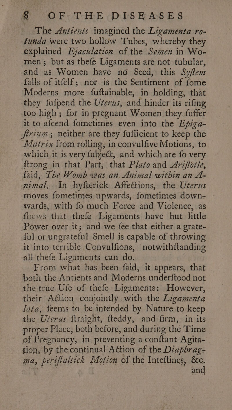 The Antients imagined the Ligamenta ro- funda were two hollow Tubes, whereby they explained Ejaculation of the Semen in Wo- men; but as thefe Ligaments are not tubular, and as Women have no Seed, this Sy/fem falls of itfelf; nor is the Sentiment of fome Moderns more fuftainable, in holding, that they fufpend the Uferus, and hinder its rifing too high; for in pregnant Women they fuffer it to afcend fometimes even into the Efprga- firium; neither are they fufficient to keep the “Matrix from rolling, in convulfive Motions, to which it is very fubjet, and which are fo very {trong in that Part, that Plato and Ariffotle, faid, The Womb was an. Animal within an A- gimal, In hyfterick Affe€tions, the Uterus moves fometimes upwards, fometimes down- - wards, with fo much Force and Violence, as fhews that thefe Ligaments have but little Power over it; and we {ee that either a grate- ful or ungrateful Smell is capable of throwing it into terrible Convulfions, notwithftanding all thefe Ligaments can do. From what has been faid, it appears, that both the Antients and Mederns underftood not the true Ufe of thefe Ligaments: However, their Action conjointly with the Ligamenta Jata, {eems to be intended by Nature to keep the Uterus ftraight, fteddy, and firm, in its proper Place, both before, and during the Time of Pregnancy, in preventing a conftant Agita- tion, by the continual Action of the Diaphrag- ma, periftaltick Motion of the Inteftines, &amp;c. and