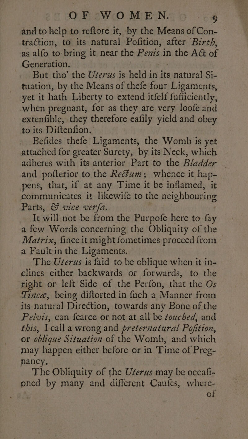 and to help to reftore it, by the Means of Con- traction, to its natural Pofition, after Bzrrh, as alfo to bring it near the Penzs in the AG of Generation. But tho’ the Uferws is held in its fares Si- tuation, by the Means of thefe four Ligaments, yet it hath Liberty to extend itfelf fufficiently, when pregnant, for as they are very loofe and extenfible, they therefore eafily yield and obey to its Diftenfion. Befides thefe Ligaments, the Womb is yet attached for greater Surety, by its Neck, which adheres with its anterior Part to the Bladder | and pofterior to the Rectum; whence it hap- pens, that, if at any Time it be inflamed, it communicates it likewife to the neighbouring Parts, &amp; vice ver/a. It will not be from the Purpofe here to fay a few Words concerning the Obliquity of the Matrix, fince it might fometimes proceed from | a Faultin the Ligaments. The Uterus is faid to be oblique when it in- clines either backwards or forwards, to the right or left Side of the Perfon, that the Os Tince, being diftorted in fuch a Manner from its natural Direction, towards any Bone of the Pelvis, can {carce or not at all be touched, and this, Icalla wrong and preternatural Pojition, or oblique Situation of the Womb, and which may happen either before or in Time of Preg- nancy. : The Obliquity of the Uterus may be occafi~ ened by many and different Caufes, where- of