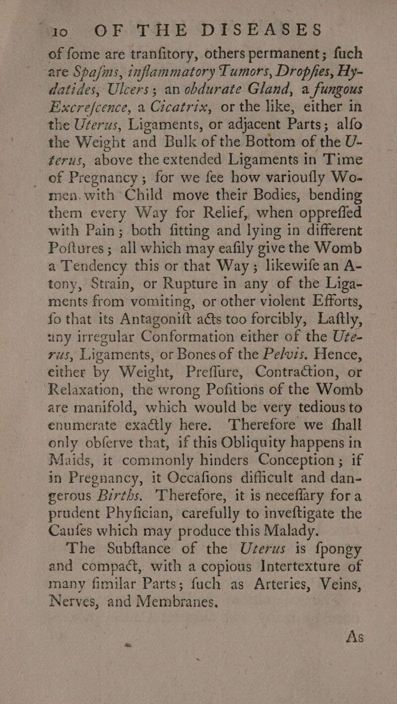 of fome are tranfitory, others permanent; fuch are Spafins, inflammatory Tumors, Dropfes, Hy- datides, Ulcers ; an obdurate Gland, a fungous Excrefcence, a Cicatrive, or the like, either in the Urerus, Ligaments, or adjacent Parts ; alfo the Weight and Bulk of the Bottom of the U- ferus, above the extended Ligaments in Time of Pregnancy; for we fee how varioufly Wo- men. with Child move their Bodies, bending them every Way for Relief, when oppreffed with Pain; both fitting and lying in different Poftures; all which may eafily give the Womb a Tendency this or that Way; likewife an A- tony, Strain, or Rupture in any of the Liga- ments from vomiting, or other violent Efforts, fo that its Antagonift acts too forcibly, Laftly, any irregular Conformation either of the Ure- rus, Ligaments, or Bones of the Pe/vis. Hence, cithee by Weight, Preflure, Contraction, or Relaxation, the wrong Pofitions of the Womb are manifold, which would be very tedious to enumerate exactly here. Therefore we {hall only obferve that, if this Obliquity happens in Maids, it commonly hinders Conception ; if in Pregnancy, it Occafions difficult and dan- eerous Births. Therefore, it 1s neceflary fora prudent Phyfician, carefully to inveftigate the — Caufes which may produce this Malady. 3 The Subftance of the Userus is {pongy and compact, with a copious Intertexture of many fimilar Parts; fuch as Arteries, ‘Veins, Nerves, and Membranes, As