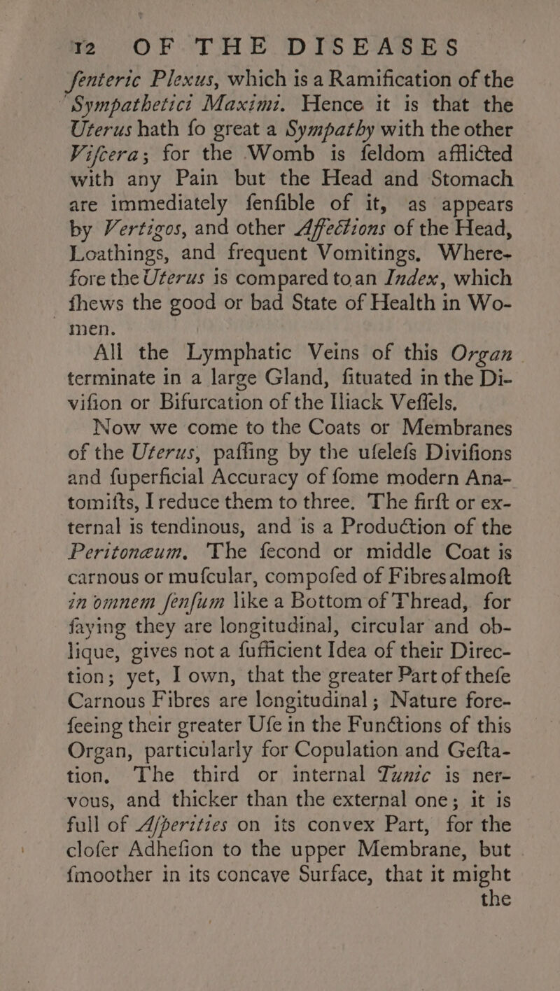 fenteric Plexus, which is a Ramification of the “Sympathetict Maximt. Hence it is that the Uterus hath fo great a Sympathy with the other Vifcera; for the Womb is feldom afflicted with any Pain but the Head and Stomach are immediately fenfible of it, as appears by Vertigos, and other Affvétions of the Head, Loathings, and frequent Vomitings, Where- fore the Uterus 1s compared toan Index, which fhews the good or bad State of Health in Wo- men. All the Lymphatic Veins of this Organ terminate in a large Gland, fituated in the Di- vifion ot Bifurcation of the Hiack Veflels. Now we come to the Coats or Membranes of the Uterus, pafling by the ufelefs Divifions and fuperficial Accuracy of fome modern Ana- tomifts, Ireduce them to three. The firft or ex- ternal 1s tendinous, and is a Production of the Peritoneum, The fecond or middle Coat is carnous or mufcular, compofed of Fibres almoft in omnem fenfum \ike a Bottom of Thread, for faying they are longitudinal, circular and ob- lique, gives not a fufficient Idea of their Direc- tion; yet, I own, that the greater Part of thefe Carnous Fibres are longitudinal; Nature fore- {eeing their greater Ufe in the Funétions of this Organ, particularly for Copulation and Gefta- tion, The third or internal Tune is ner- vous, and thicker than the external one; it is full of A/peritzes on its convex Part, for the clofer Adhefion to the upper Membrane, but fmoother in its concave Surface, that it might the