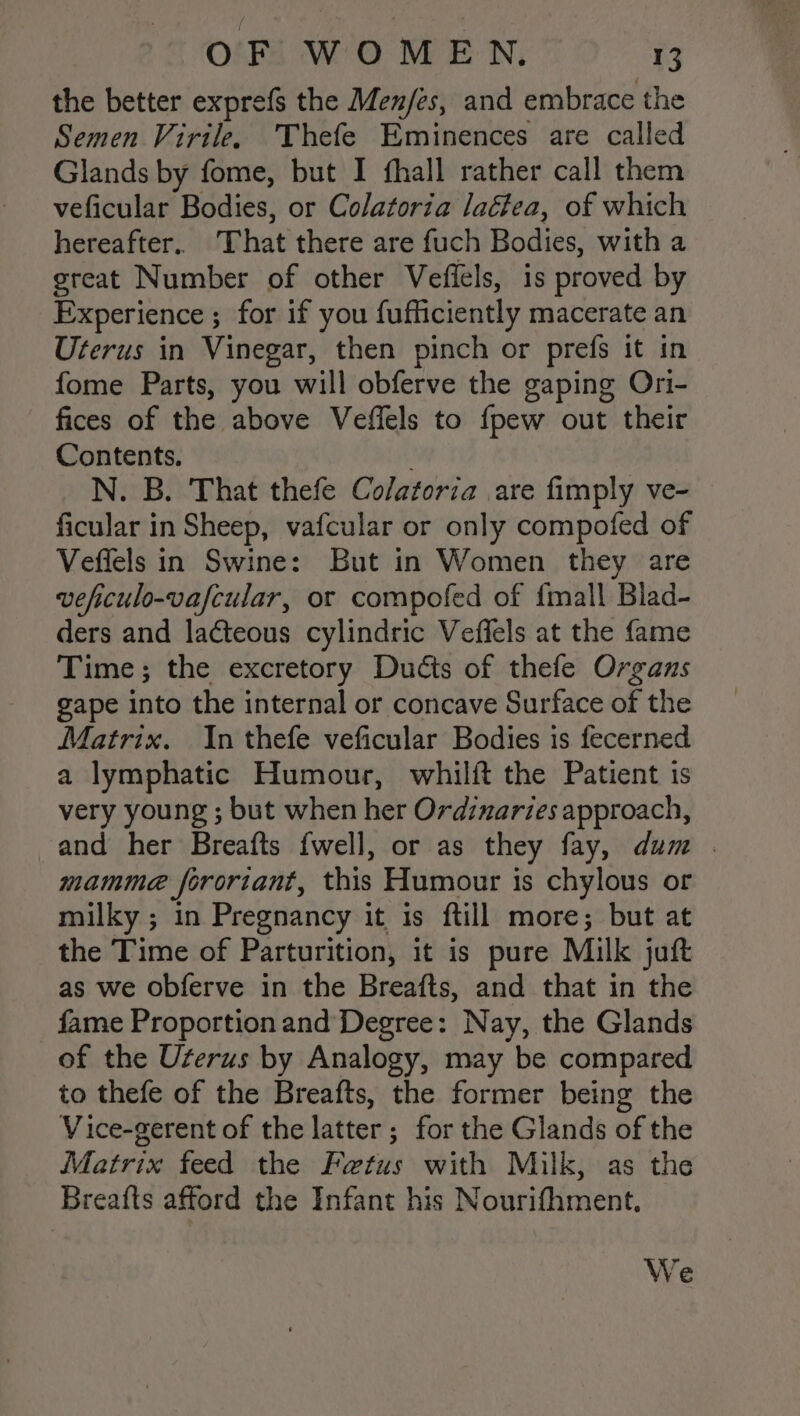 the better exprefs the Men/es, and embrace the Semen Virile, Thefe Eminences are called Glands by fome, but I fhall rather call them veficular Bodies, or Colatoria laétea, of which hereafter. That there are fuch Bodies, with a great Number of other Veffels, is proved by Experience ; for if you fufficiently macerate an Uterus in Vinegar, then pinch or prefs it in fome Parts, you will obferve the gaping Ori- fices of the above Veffels to {pew out their Contents. N. B. That thefe Colatoria are fimply ve- ficular in Sheep, vafcular or only compofed of Veffels in Swine: But in Women they are veficulo-vafcular, or compofed of {mall Blad- ders and lateous cylindric Veffels at the fame Time; the excretory Ducts of thefe Organs gape into the internal or concave Surface of the Matrix. In thefe veficular Bodies is fecerned a lymphatic Humour, whilft the Patient is very young ; but when her Ordzuaries approach, and her Breafts {well, or as they fay, dum . mamme forortant, this Humour is chylous or milky ; in Pregnancy it is ftill more; but at the Time of Parturition, it is pure Milk juft as we obferve in the Breafts, and that in the fame Proportion and Degree: Nay, the Glands of the Uterus by Analogy, may be compared to thefe of the Breafts, the former being the Vice-gerent of the latter ; for the Glands of the Matrix feed the Fetus with Milk, as the Breatts afford the Infant his Nourifhment. We