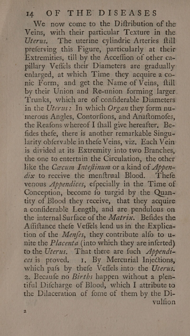 We now come to the Diftribution of the Veins, with their particular Texture in the Uterus. The uterine cylindric Arteries ftill preferving this Figure, particularly at their Extremities, till by the Acceflion of other ca- pillary Veffels their Diameters are gradually enlarged, at which Time they acquire a co- nic Form, and get the Name of Veins, {till by their Union and Re-union forming larger. - Trunks, which are of confiderable Diameters in the Uterus: In which Organ they form nu- merous Angles, Contorfions, and Anaftomofes, the Reafons whereof I fhall give hereafter. Be- fides thefe, there is another remarkable Singu- larity obfervable in thefe Veins, viz. Each Vein is divided at its Extremity into two Branches, the one to entertain the Circulation, the other like the Cecum Inteftinum or a kind of Appen- dix to receive the menftrual Blood. Thefe venous Appendices, efpecially in the Time of Conception, become fo turgid by the Quan- tity of Blood they receive, that they acquire a confiderable Length, and are pendulous on the internal Surface of the Matrix. Befides the Affiftance thefe Veffels lend us in the Explica- tion of the Men/es, they contribute alfo to u- nite the P/acenta (into which they areinferted) _ to the Uterus. That there are fuch Appendi- cesis proved, 1, By Mercurial Injections, which pafs by thefe Veffels into- the Userus. 2. Becaufe no Births happen without a plen- tiful Difcharge of Blood, which I attribute to the Dilaceration of fome of them by the Di- vulfion z