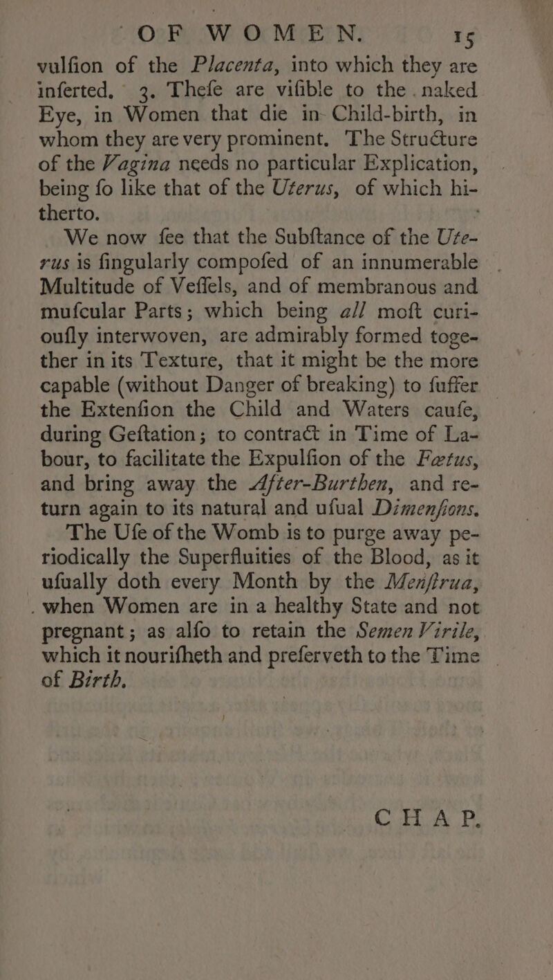 vulfion of the Placenta, into which they are inferted, 3. Thefe are vifible to the . naked Eye, in Women that die in- Child-birth, in whom they are very prominent. The Structure of the Vagina needs no particular Explication, being fo like that of the Uterus, of which hi- therto. We now fee that the Subftance of the Ute- rus is fingularly compofed of an innumerable _ Multitude of Veffels, and of membranous and mufcular Parts; which being a// moft curi- oufly interwoven, are admirably formed toge- ther in its Texture, that it might be the more capable (without Danger of breaking) to fuffer _ the Extenfion the Child and Waters caufe, during Geftation; to contract in Time of La- bour, to facilitate the Expulfion of the Fetus, and bring away the After-Burthen, and re- turn again to its natural and ufual Dimenjfions, The Ufe of the Womb is to purge away pe- riodically the Superfluities of the Blood, as it ufually doth every Month by the Menptrua, . when Women are in a healthy State and not pregnant ; as alfo to retain the Semen Virile, which it nourifheth and preferveth tothe Time | of Birth, C FA PB.