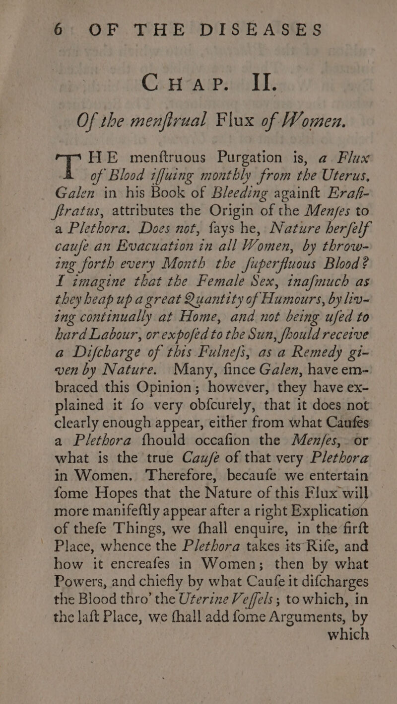 C. Hap. IL. Of the menftrual Flux of Women. ae HE menftruous Purgation is, a Flux of Blood tffuing monthly from the Uterus, Galen in his Book of Bleeding againft Eraf- firatus, attributes the Origin of the Men/es to a Plethora. Does not, fays he, Nature herfelf caufe an Evacuation in all Women, by throw- ing forth every Month the fuperfluous Blood? L imagine that the Female Sex, inafmuch as they heap up a great Quantity of Humours, by liv- ing continually at Home, and not being ufed to hard Labour, or expofed to the Sun, fhould receive a Difcharge of this Fulne/s, as a Remedy gi- ven by Nature. Many, fince Galen, have em- braced this Opinion; however, they have ex- plained it fo very obfcurely, that it does not clearly enough appear, either from what Caufes a Plethora fhould occafion the Menfes, or what is the true Caufée of that very Plethora in Women. Therefore, becaufe we entertain fome Hopes that the Nature of this Flux will _ more manifeftly appear after a right Explication of thefe Things, we fhall enquire, in the firft ~ Place, whence the Plethora takes its Rife, and how it encreafes in Women; then by what Powers, and chiefly by what Caufe it difcharges the Blood thro’ the Uterine Veffels; to which, in the laft Place, we fhall add fome Arguments, by which