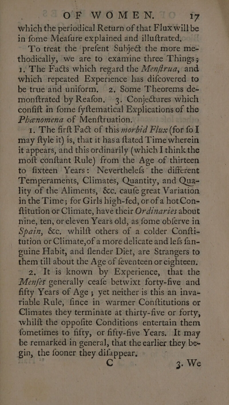 which the periodical Return of that Flux willbe in fome Meafure explained and illuftrated) To treat the ‘prefent Subject the more me- thodically, we are to examine three Things; 1, The Facts which regard the Menfirua, and which repeated Experience has difcovered to be true and uniform, 2, Some Theorems de- monftrated by Reafon. 3. Conjectures which confift in fome fyftematical Explications of the Phenomena of Menftruation. 1. The firft Fact of this morbid Flux (for fo I may ftyle it) is, that it hasa {tated Time wherein it appears, and this ordinarily (which I think the moft conftant Rule) from the Age of thirteen to fixteen Years: Neverthelefs’ the different Temperaments, Climates, Quantity, and Qua- lity of the Aliments, &amp;c, caufe great Variation in the Time; for Girls high-fed, or of a hot Con- f{titution or Climate, have their Ordinarzes about nine, ten, or eleven Years old, as fome obferve in Spain, &amp;c. whilft others of a colder Confti- tution or Climate,of a more delicate and lefs fan- guine Habit, and flender Diet, are Strangers to them till about the Age of feventeen or eighteen. 2. It is known by Experience, that the Menfes generally ceafe betwixt forty-five and fifty Years of Age ; yet neither is this an inva- riable Rule, fince in warmer Conttitutions or Climates they terminate at thirty-five or forty, whilft the oppofite Conditions entertain them fometimes to fifty, or fifty-five Years. It may be remarked in general, that the earlier they be+ gin, the fooner they difappear, . . C , 3. We