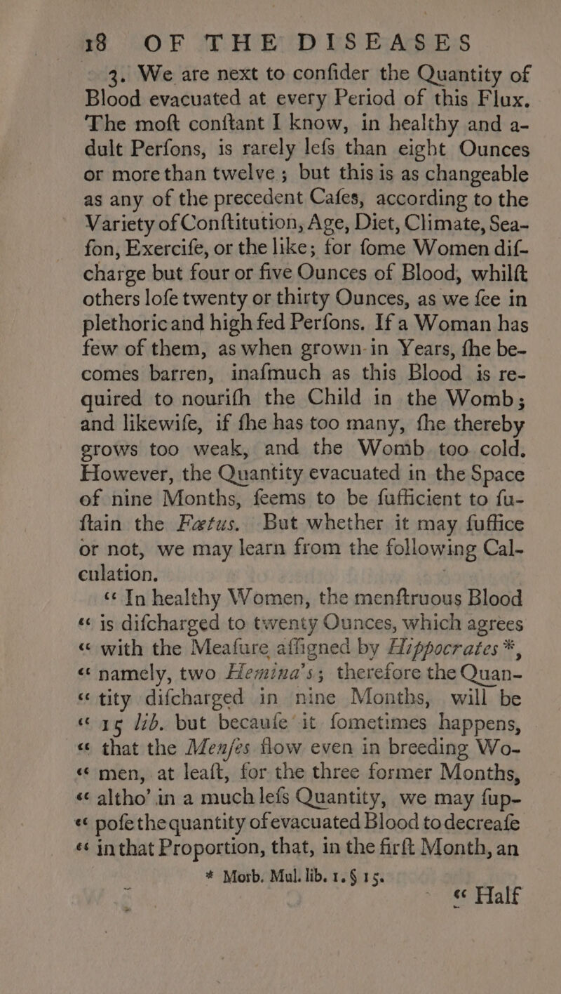 3. We are next to confider the Quantity of Blood evacuated at every Period of this Flux, The moft conitant I know, in healthy and a- dult Perfons, is rarely lefs than eight Ounces or morethan twelve; but this is as changeable as any of the precedent Cafes, according to the Variety of Conftitution, Age, Diet, Climate, Sea- fon, Exercife, or the like; for fome Women dif- charge but four or five Ounces of Blood, whilft others lofe twenty or thirty Ounces, as we fee in plethoricand high fed Perfons. If a Woman has few of them, as when grown-in Years, fhe be- comes barren, inafmuch as this Blood is re- quired to nourifh the Child in the Womb; and likewife, if fhe has too many, the thereby grows too weak, and the Womb. too cold. However, the Quantity evacuated in the Space of nine Months, feems to be fufficient to fu- ftain the Fatus. But whether it may fuffice or not, we may learn from the following Cal- culation. ‘¢ In healthy Women, the menftruous Blood «is difcharged to twenty Ounces, which agrees « with the Meafure affigned by Hippocrates *, «namely, two Hemina’s; therefore the Quan- “tity difcharged in nine Months, will be “re 7b. but becaufe it fometimes happens, © «¢ that the Men/es flow even in breeding Wo- «© men, at leaft, for the three former Months, &lt;&lt; altho’ in a much lefs Quantity, we may fup- «¢ pofe the quantity of evacuated Blood todecreafe ¢¢ inthat Proportion, that, in the firft Month, an * Morb. Mul. lib. 1.§ 15. Half ce a