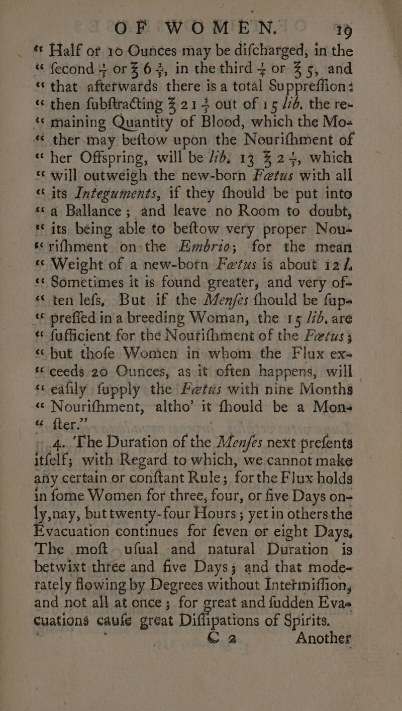 _ * Half of 10 Ounces may be difcharged, in the “ fecond } or % 6, in the third 4 or 3% 5, and «that afterwards there i is a total Su ppreffion « then fubftracting % 214 out of 15/7, the re- * maining Quantity of Blood, which the Mos © «« ther.may beftow upon the ‘Nourithment of «her Offspring, will be Jb, 13 % 24, which ‘‘ will outweigh the new-born Fetus with all « its Integuments, if they fhould be put into «&lt;q Ballance; and leave no Room to doubt, «© its being able to beftow very proper Nou- érifhment on-the Fywdbri0; for the mean «&lt; Weight of a new-born Fetus is about 12 /. ‘«¢ Sometimes it is found greater, and very of- «« ten lefs, But if the Men/es thould be fup- &amp; preffed i ina breeding Woman, the 15 //d, are ¢* fufficient for the N ourifhment of the Fetus ; « but thofe Women in whom the Flux ex- «© ceeds 20 Ounces, as it often happens, will sc eafily fupply the Petds with nine Months «© Nourifhment, altho’ it fhould be a Mons ‘ Pig “ ‘The Duration of ibe Menjfes next prefents ithe with Regard to which, we cannot make any certain or conftant Rule; for the Flux holds 2 fome Women for three, four, or five Days on- y, snay, but twenty-four Hours; yet in others the acuation continues for Leah or eight Days, The .moft-.ufual and natural Duration is betwixt three and five Days; and that mode- tately owing by Degrees without Intermiffion, and not all at once; for great and fudden Evae Cuations caule great Diffipations of Spirits. } C2 Another