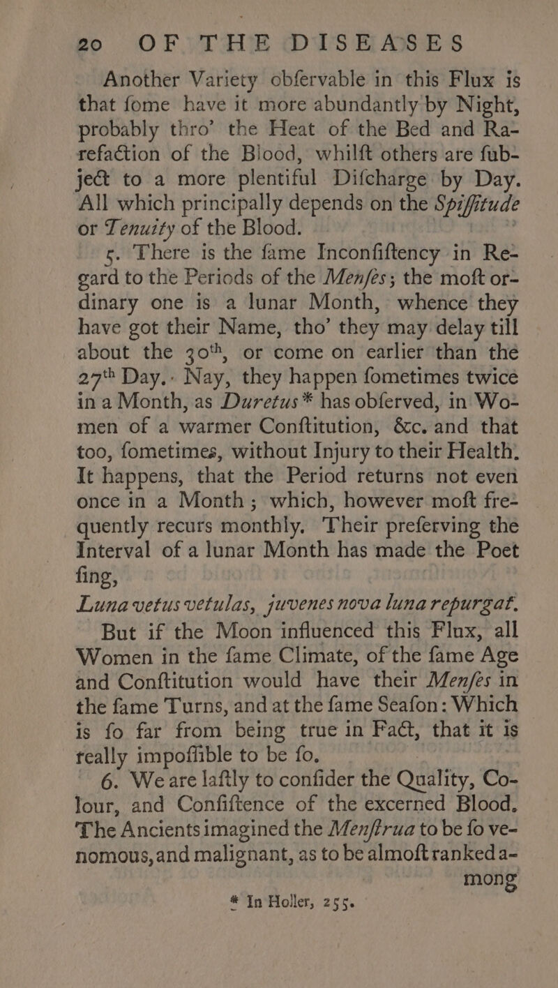 Another Variety obfervable in this Flux is that fome have it more abundantly by Night, probably thro’ the Heat of the Bed and Ra- refaction of the Blood, whilft others are fub- ject to a more plentiful Difcharge by Day. All which principally depends on the Sp7ffi tude or Tenuity of the Blood. . There is the fame Inconfiftency in Re- gard to the Periods of the Men/es; the moft or- dinary one is a lunar Month, whence they have got their Name, tho’ they may delay till about the 30%, or come on earlier than the 27% Day. Nay, they happen fometimes twice ina Month, as Duretus* has obferved, in Wo- men of a warmer Conftitution, &amp;c. and that too, fometimes, without Injury to their Health. It happens, that the Period returns not even once in a Month; which, however moft fre-+ quently recurs monthly. ‘Their preferving the Interval of a lunar Month has made the Poet fing, Luna vetus vetulas, juvenes nova luna repurgat. But if the Moon influenced this Flux, all Women in the fame Climate, of the fame Age and Conftitution would have their Men/es in the fame Turns, and at the fame Seafon: Which © is fo far from being true in Fadt, that it 1s teally impoffible to be fo, 6. Weare lafily to confider the Quality, Co- Jour, and Confiftence of the excerned Blood. The Ancients imagined the Men/trua to be fo ve- nomous, and malignant, as to be Fate ranked a- mong # In Holler, 255.