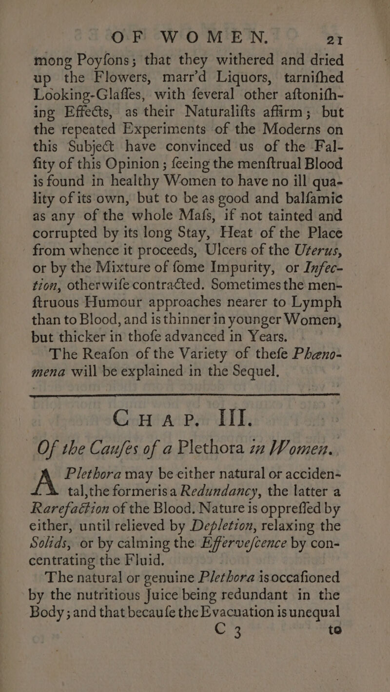 mong Poyfons; that they withered and dried up the Flowers, marr’d Liquors, tarnifhed Looking-Glafles, with feveral other aftonith- ing Effects, as their Naturalifts affirm; but the repeated Experiments of the Moderns on this Subject have convinced us of the Fal- fity of this Opinion ; feeing the menftrual Blood is found in healthy Women to have no ill qua- lity of its own, but to be as good and balfamic as any of the whole Mafs, if not tainted and corrupted by its long Stay, Heat of the Place from whence it proceeds, Ulcers of the Urerus, or by the Mixture of fome Impurity, or Infec- tion, otherwife contracted. Sometimes the men- {truous Humour approaches nearer to Lymph than to Blood, and is thinner in younger Women, but thicker in thofe advanced in Years. The Reafon of the Variety of thefe Pheno- mena will be explained in the Sequel. Gea ai Pandit, _ Of the Caufes of a Plethora zn Women.. A Plethora may be either natural or acciden- tal,the formerisa Redundancy, the latter a Rarefaétion of the Blood. Nature is oppreffed by either, until relieved by Dep/etzon, relaxing the Solids, or by calming the Efferve/cence by con- centrating the Fluid. The natural or genuine Plethora isoccafioned by the nutritious Juice being redundant in the Body ; and that becaufe the Evacuation is unequal C 3 to