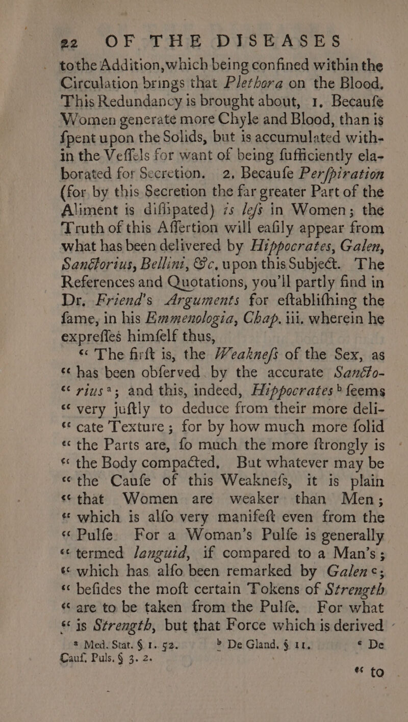 eo OF -THE DPS RASES : _ tothe Addition, which being confined within the Circulation brings that Plethora on the Blood, This Redundancy is brought about, 1. Becaufe Women generate more Chyle and Blood, than is {pent upon the Solids, but is accumulated with- in the Veffels for want of being fufficiently ela- borated for Secretion. 2, Becaufe Per/piration (for by this Secretion the far greater Part of the Aliment is difiipated) zs /e/s in Women; the Truth of this Affertion will eafily appear from what has been delivered by Hippocrates, Galen, Sanéforius, Bellini, Sc, upon this Subject. The References and Quotations, you'll partly find in Dr. Friend's Arguments for eftablifhing the fame, in his Emmenologia, Chap. iii. wherein he exprefies himéelf thus, « The firft is, the Weaknefs of the Sex, as «¢ has been obferved. by the accurate Sanéfo- “ rius*; and this, indeed, Azppocrates &gt; feems “very juftly to deduce from their more deli- © cate Texture ; for by how much more folid «the Parts are, fo much the more ftrongly is - * the Body compacted, But whatever may be «the Caufe of this Weaknefs, it is plain «that Women are weaker than Men; « which is alfo very manifeft even from the « Pulfe. For a Woman’s Pulfe is generally «¢ termed /enguid, if compared to a Man’s; ‘© which has alfo been remarked by Galen&lt;; ‘« befides the moft certain Tokens of Strength « are to be taken from the Pulfe. For what sis Strength, but that Force which is derived - Med. Stat. § 1. §2. &gt; De Gland, § 11. ¢ De Cauf, Puls. § 3. 2. | €¢ to .