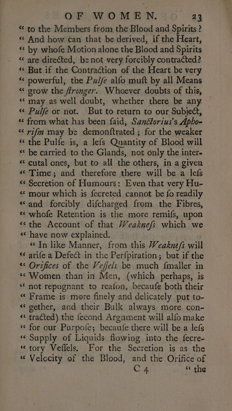 “to the Members from the Blood and Spirits ? « And how can that be derived, if the Heart, ‘* by whofe Motion alone the Blood and Spirits ‘‘ are directed, be not very forcibly contracted? ‘« But if the Contraction of the Heart be very *&lt; powerful, the Pu//e alfo muft by all Means “ grow the ffronger. Whoever doubts of this, “© may as well doubt, whether there be any ~ « Pulfe or not. But to return to our Subject, “‘ from what has been faid, Sanéforius’s Apho- — “&lt;&lt; rifm may be demonttrated ; for the weaker * the Pulfe is, a lefs Quantity of Blood will “« be carried to the Glands, not only the inter- &lt;&lt; cutal ones, but to all the others, in a given &lt;&lt; Time ; and therefore there will be a lef « Secretion of Humours: Even that very Hu- «¢ mour which is fecreted cannot be fo readily ‘and forcibly difcharged from the Fibres, ‘‘ whofe Retention is the more remifs, upon “the Account of that Weakne/s which we «¢ have now explained. «In like Manner, from this Weakne/s will “¢ arife a Defect in the Perfpiration; but if the “&lt;¢ Orifices of the Veffels be much fmaller in *&lt; Women than in Men, (which perhaps, is ‘‘ not repugnant to reafon, becaufe both their «“ Frame is more finely and delicately put to- «© gether, and their Bulk always more con- _¢ tracted) the fecond Argument will alfo make ‘‘ for our Purpofe; becaufe there will be a lefs « Supply of Liquids flowing into the fecre- “tory Veffels. For the Secretion is as the “ Velocity of the Blood, and the Orifice of C4 * the