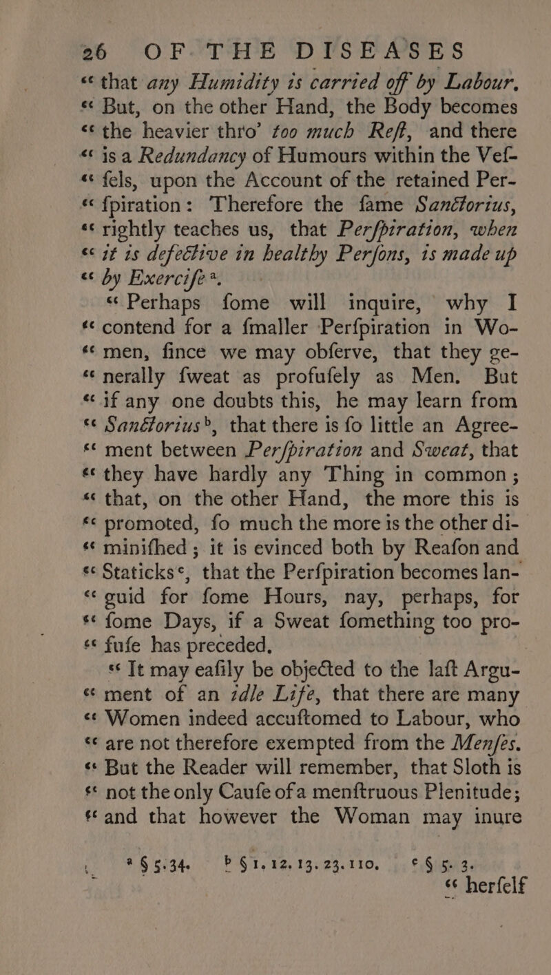 “that any Humidity is carried off by Labour, « But, on the other Hand, the Body becomes ‘the heavier thro’ too much Reff, and there “is a Redundancy of Humours within the Vef- «« fels, upon the Account of the retained Per- «‘ fpiration: ‘Therefore the fame Sanéforius, «rightly teaches us, that Per/pzration, when &lt;&lt; it 1s defechive in healthy Perfons, 1s made up “ by Eexercife*. “Perhaps fome will inquire, why I ‘*¢ contend for a fmaller Perfpiration in Wo- ‘© men, fince we may obferve, that they ge- ‘*‘nerally fweat as profufely as Men. But “if any one doubts this, he may learn from ‘¢ Sanétorius&gt;, that there is fo little an Agree- *¢ ment between Per/piration and Sweat, that «© they have hardly any Thing in common ; *‘ that, on the other Hand, the more this is *¢ promoted, fo much the more is the other di- ¢ minithed ; it is evinced both by Reafon and s¢ Staticks*, “that the Perfpiration becomes lan- &lt;¢ guid for fome Hours, nay, perhaps, for ** fome Days, if a Sweat fomething too pro- ‘* fufe has preceded, *¢ Tt may eafily be objected to the laft Argu- « ment of an zd/e Life, that there are many ¢¢ Women indeed accuftomed to Labour, who ‘* are not therefore exempted from the Men/es. «+ But the Reader will remember, that Sloth is ¢* not the only Caufe ofa menftruous Plenitude; ‘and that however the Woman may inure iy Side LE § 1.12.13. 23.110, © § 5. 3. “¢ herfelf