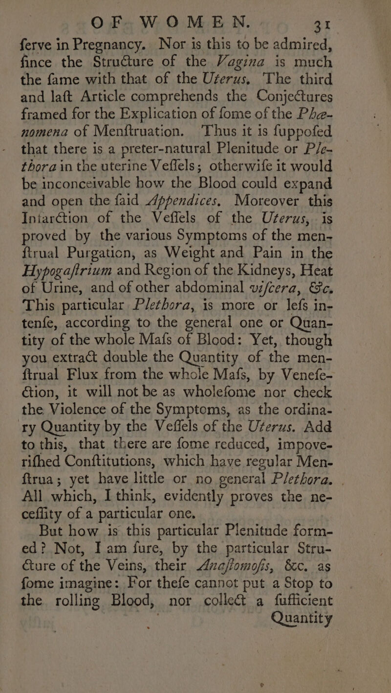 ferve in Pregnancy. Nor is this to be admired, fince the Structure of the Vagina is much the fame with that of the Uferus, The third and laft Article comprehends the Conjectures framed for the Explication of fome of the Pha- nomena of Menftruation. ‘Thus it is fuppofed that there is a preter-natural Plenitude or P/e- thora in the uterine Veffels; otherwife it would be inconceivable how the Blood could expand and open the faid 4ppendices. Moreover this Iniarction of the Veffels of the Uterus, is proved by the various Symptoms of the men- ftrual Purgation, as Weight and Pain in the Hypogaftrium and Region of the Kidneys, Heat of Urine, and of other abdominal wfcera, Se. This particular Plethora, is more or lefs in- tenfe, according to the general one or Quan- tity of the whole Mafs of Blood: Yet, though you extract double the Quantity of the men- ftrual Flux from the whole Mafs, by Venefe- €tion, it will not be as wholefome nor check the Violence of the Symptoms, as the ordina- — ry Quantity by the Veffels of the Uterus. Add to this, that there are fome reduced, impove- rifhed Conftitutions, which have resular Men- ftrua; yet have little or no eeneral Plethora. | All which, I think, evidently proves the ne- ceflity of a particular one, But how is this particular Plenitude form- ed? Not, Iam fure, by the particular Stru- Eure of the Veins, their Anafiomofis, 8c. as fome imagine: For thefe cannot put a Stop to the rolling Blood, nor colle&amp; a fufficient Quantity