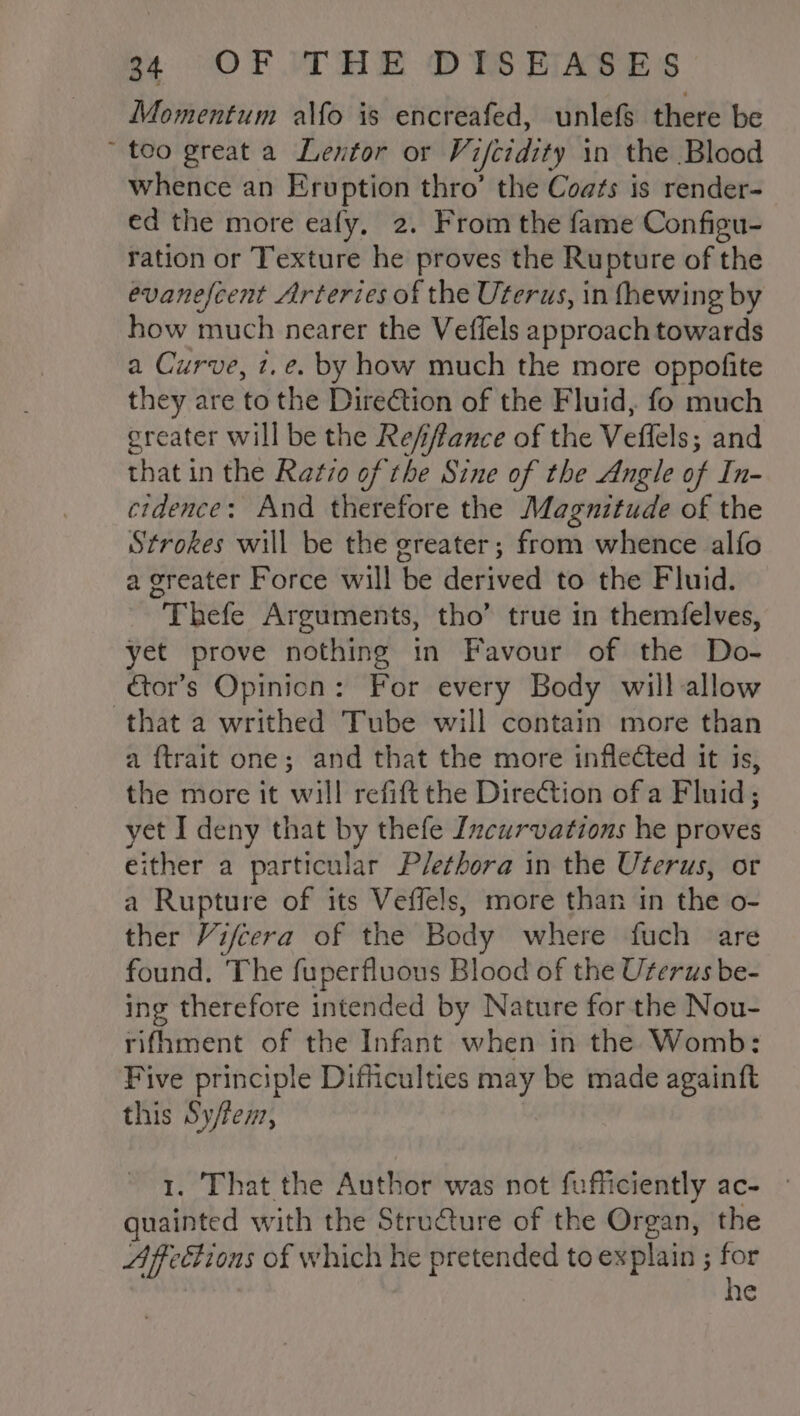 Momentum alfo is encreafed, unlefs there be teo great a Lentor or Vifcidity in the Blood whence an Eruption thro’ the Coats is render- ed the more eafy, 2. From the fame Configu- ration or Texture he proves the Rupture of the evanescent Arteries of the Uterus, in fhewing by how much nearer the Veffels approach towards a Curve, t.e. by how much the more oppofite they are to the Direction of the Fluid, fo much greater will be the Refiffance of the Veflels; and that in the Ratio of the Sine of the Angle of In- cidence: And therefore the Magnitude of the Strokes will be the greater; from whence alfo a greater Force will be derived to the Fluid. Thefe Arguments, tho’ true in themfelves, yet prove nothing in Favour of the Do- —€or’s Opinion: For every Body will allow that a writhed Tube will contain more than a {trait one; and that the more inflected it is, the more it will refift the DireCtion ofa Fluid; yet I deny that by thefe Izcurvations he proves either a particular Plethora in the Uterus, or a Rupture of its Veffels, more than in the o- ther Vifcera of the Body where fuch are found. The fuperfluous Blood of the Uterus be- ing therefore intended by Nature for the Nou- rifhment of the Infant when in the Womb: Five principle Difficulties may be made againft this Sy/fen, 1. That the Author was not fufficiently ac- guainted with the Stru€ture of the Organ, the Afeétions of which he pretended to explain ; for | he