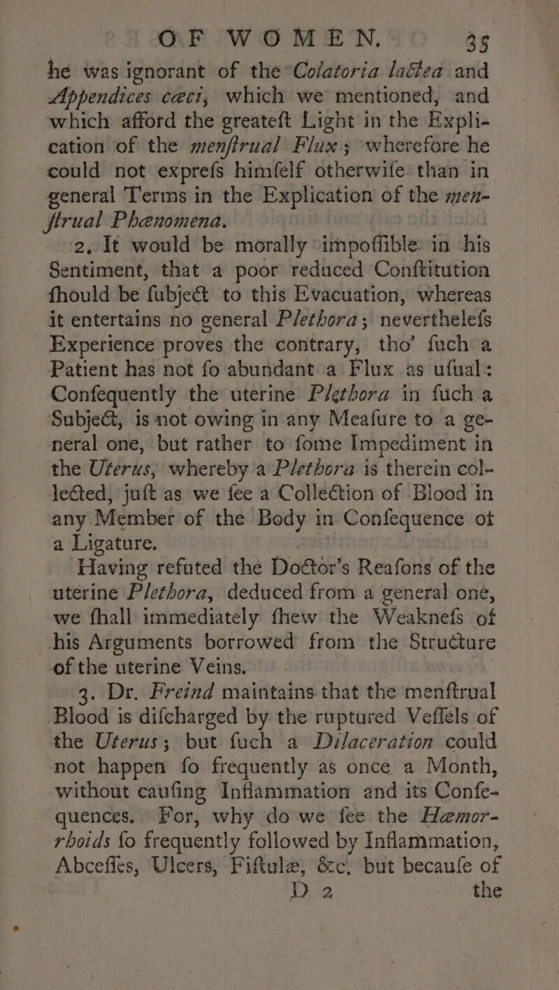 he was ignorant of the°Colatoria laéea and Appendices ceci, which we mentioned, and which afford the greateft Light in the Expli- cation of the menfirual Flux; wherefore he could not exprefs himfelf dtherwifes than in general Terms in the Explication of the men- ftrual Phenomena. 2, It would be morally impoffible: in his Sentiment, that a poor reduced Conftitution fhould be fubject to this Evacuation, whereas it entertains no general Plethora; neverthelefs Experience proves the contrary, tho’ fuch a Patient has not fo abundant a Flux as ufual: Confequently the uterine Plethora in fuch a Subject, is not owing in any Mealure to a ge- neral one, but rather to fome Impediment in the Uterus; whereby a Plethora is therein col- lected, juft as we fee a Collection of Blood in any Member of the Body in 1 Confequence ot a Ligature. Having refated the Doétor’s Reafons of the uterine Plethora, deduced from a general one, we fhall immediately fhew the Weaknefs of his Arguments borrowed from the Structure of the uterine Veins. 3. Dr. Freind maintains that the menftrual Blood is difcharged by the ruptured Veflels of the Uterus; but fuch a Dilaceration could not happen fo frequently as once a Month, without caufing Inflammation and its Confe- quences. For, why do we fee the Hemor- rhoids fo frequently followed by Inflammation, Abceffes, Ulcers, Fiftule, &amp;c, but becaufe ng Di the