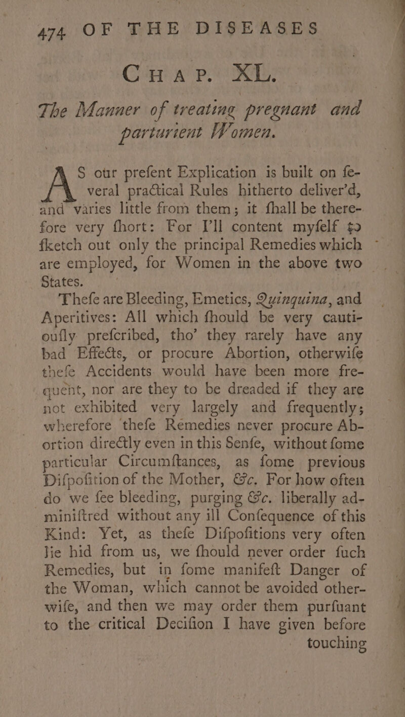 Ce ep OER parturient Women. S our prefent Explication 1s built on fe- veral practical Rules hitherto deliver’d, and varies little from them; it fhall be there- fore very fhort: For Ill content myfelf ¢o States. Thefe are Bleeding, Emetics, Quinquina, and Aperitives: All which fhould be very cauti- oufly prefcribed, tho’ they rarely have any bad Effects, or procure Abortion, otherwife thefe Accidents. would have been more fre- quent, nor are they to be dreaded if they are not exhibited very largely and frequently; ortion directly even in this Senfe, without fome particular Circumftances, as fome previous Difpofition of the Mother, &amp;c. For how often do we fee bleeding, purging Gc. liberally ad- Kind: Yet, as thefe Difpofitions very often Jie hid from us, we fhould never order fuch Remedies, but in fome manifeft Danger of the Woman, which cannot be avoided other- wife, and then we may order them purfuant to the critical Decifion I have given before touching Oe NO SS ee