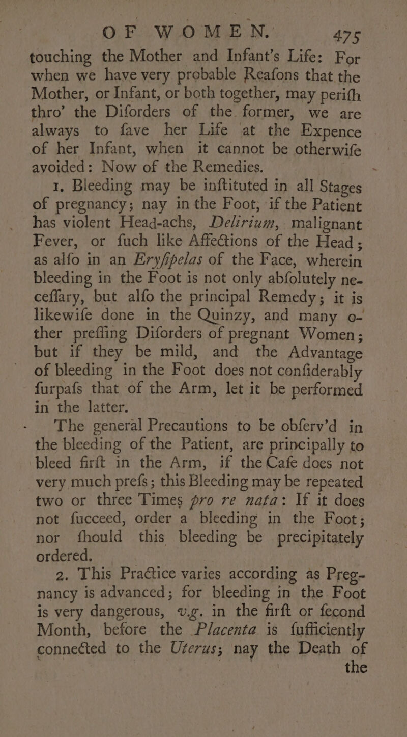 touching the Mother and Infant’s Life: For when we have very probable Reafons that the Mother, or Infant, or both together, may perith thro’ the Diforders of the former, we are always to fave her Life at the Expence . of her Infant, when it cannot be otherwife avoided: Now of the Remedies. | . 1. Bleeding may be inftituted in all Stages of pregnancy; nay in the Foot, if the Patient has violent Head-achs, Delirium, malignant Fever, or fuch like Affections of the Head ; as alfo in an Exryfipelas of the Face, wherein bleeding in the Foot is not only abfolutely ne- ceflary, but alfo the principal Remedy; it is likewife done in the Quinzy, and many o- ther prefling Diforders of pregnant Women; but if they be mild, and the Advantage of bleeding in the Foot does not confiderably furpafs that of the Arm, let it be performed in the latter. : | The general Precautions to be obferv’d in the bleeding of the Patient, are principally to bleed firft in the Arm, if the Cafe does not very much prefs; this Bleeding may be repeated two or three Times pro re nafa: If it does not fucceed, order a bleeding in the Foot; nor fhould this bleeding be _ precipitately ordered. | 2. This Practice varies according as Preg- nancy is advanced; for bleeding in the Foot is very dangerous, v.g. in the firft or fecond Month, before the Placenta is {ufficiently connected to the Uferus; nay the Death of fo Ad the