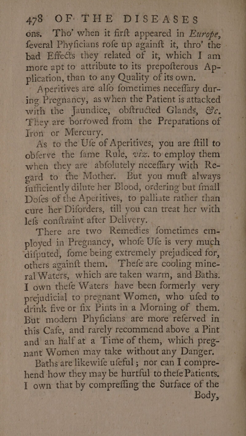 ons. Tho’ when it firft appeared in Europe, feveral Phyficians rofe up againft it, thro’ the . bad Effects they related of it, which I am more apt to attribute to its prepofterous Ap- plication, than to any Quality of its own. - Aperitives are alfo fometimes neceflary dur- ing Pregnancy, as when the Patient is attacked with the Jaundice, obftructed Glands, &amp;c, ‘Fley are borrowed from the Preparations of Tron or Mercury. , As to the Ufe of Aperitives, you are {till to obferve the fame Rule, vzz. to employ them when they are abfolutely neceffary with Re- gard to the Mother. But you muft always _ fufficiently dilute her Blood, ordering but fmall Dofes of the Aperitives, to palliate rather than cure her Diforders, till you can treat her with lefS conftraint after Delivery. , There are two Remedies fometimes em- ployed in Pregnancy, whofe Ufe is very much ‘difputed, fome being extremely prejudiced for, others againft them. Thefe are cooling mine- ral Waters, which are taken warm, and Baths. I own thefe Waters have been formerly very prejudicial to pregnant Women, who ufed to drink five or fix Pints in a Morning of them. But modern Phyficians are more referved in this Cafe, and rarely recommend above a Pint and an half at a Time of them, which preg- nant Women may take without any Danger. Baths are likewife ufeful; nor can I compre-_ hend -how they may be hurtful to thefe Patients, I own that by comprefling the Surface of the : Body,