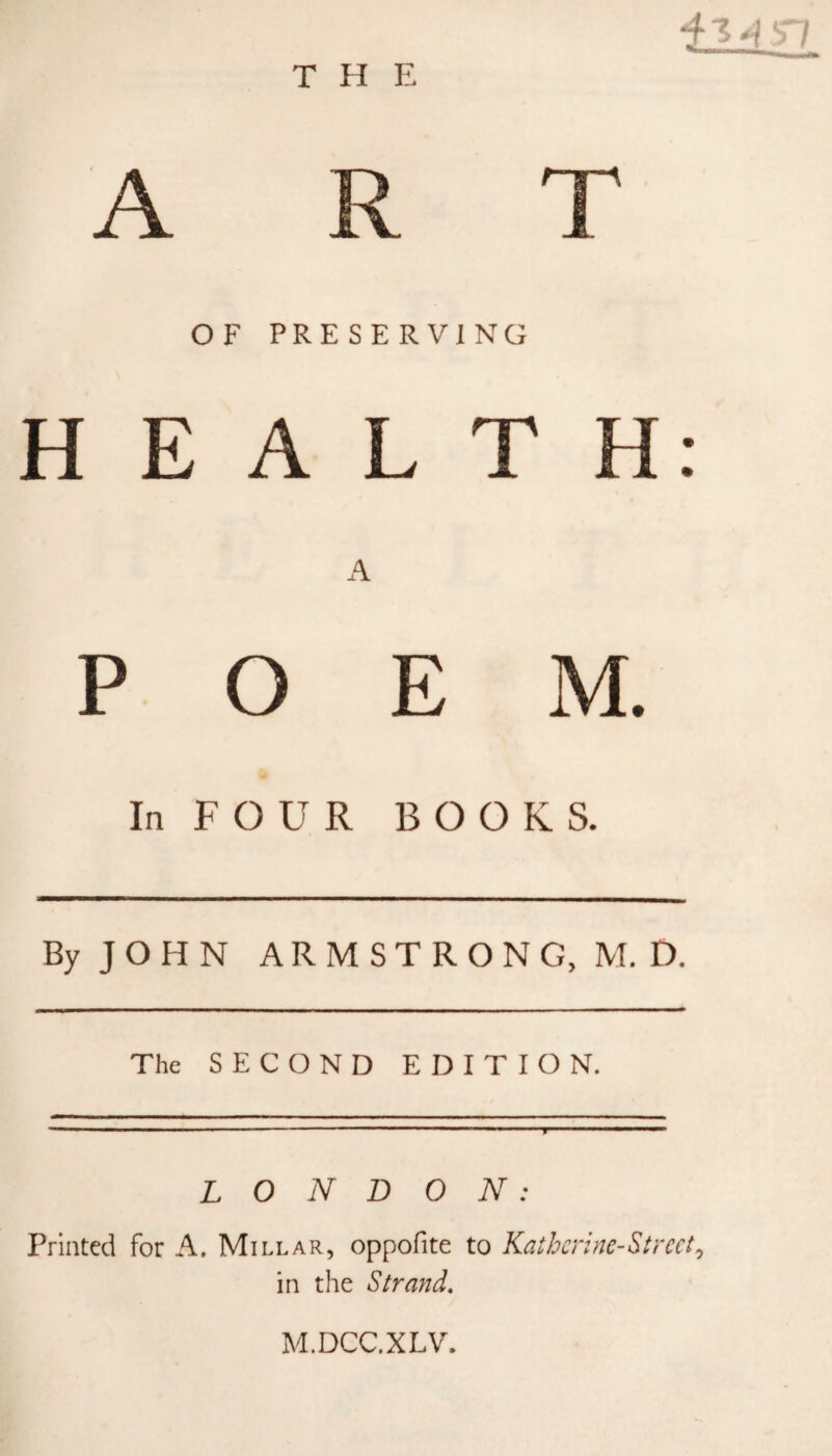THE ^ 7 ART OF PRESERVING HEALTH: A POEM. In FOUR BOOKS. By JOHN ARMSTRONG, M. D. The SECOND EDITION. LONDON: Printed for A. Millar, oppofite to Katherine-Stmt, in the Strand. M.DCC.XLV.