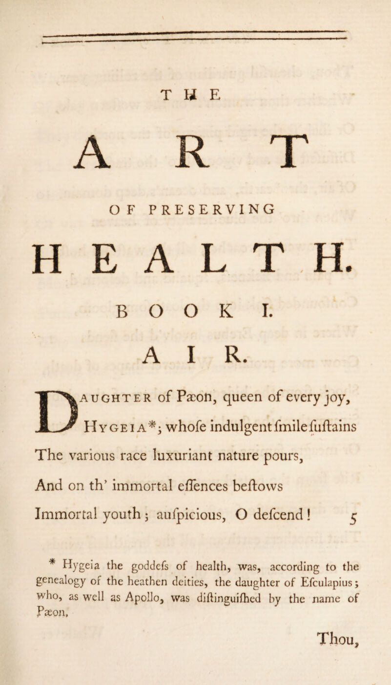 T U E T O F PRESERVING H E A L T H. BOOK I. A I R. Daughter of Paeon, queen of every joy, Hygei A^i whofe indulgentfmilefuftains The various race luxuriant nature pours, And on th' immortal effences beftovvs Immortal youth 5 aufpicious, O defeend ! 5 * Hygeia the goddefs of health, was, according to the genealogy of the heathen deities, the daughter of Efculaplus; who, as well as Apollo, was diftinguifhed by the name of Paeon, Thou,