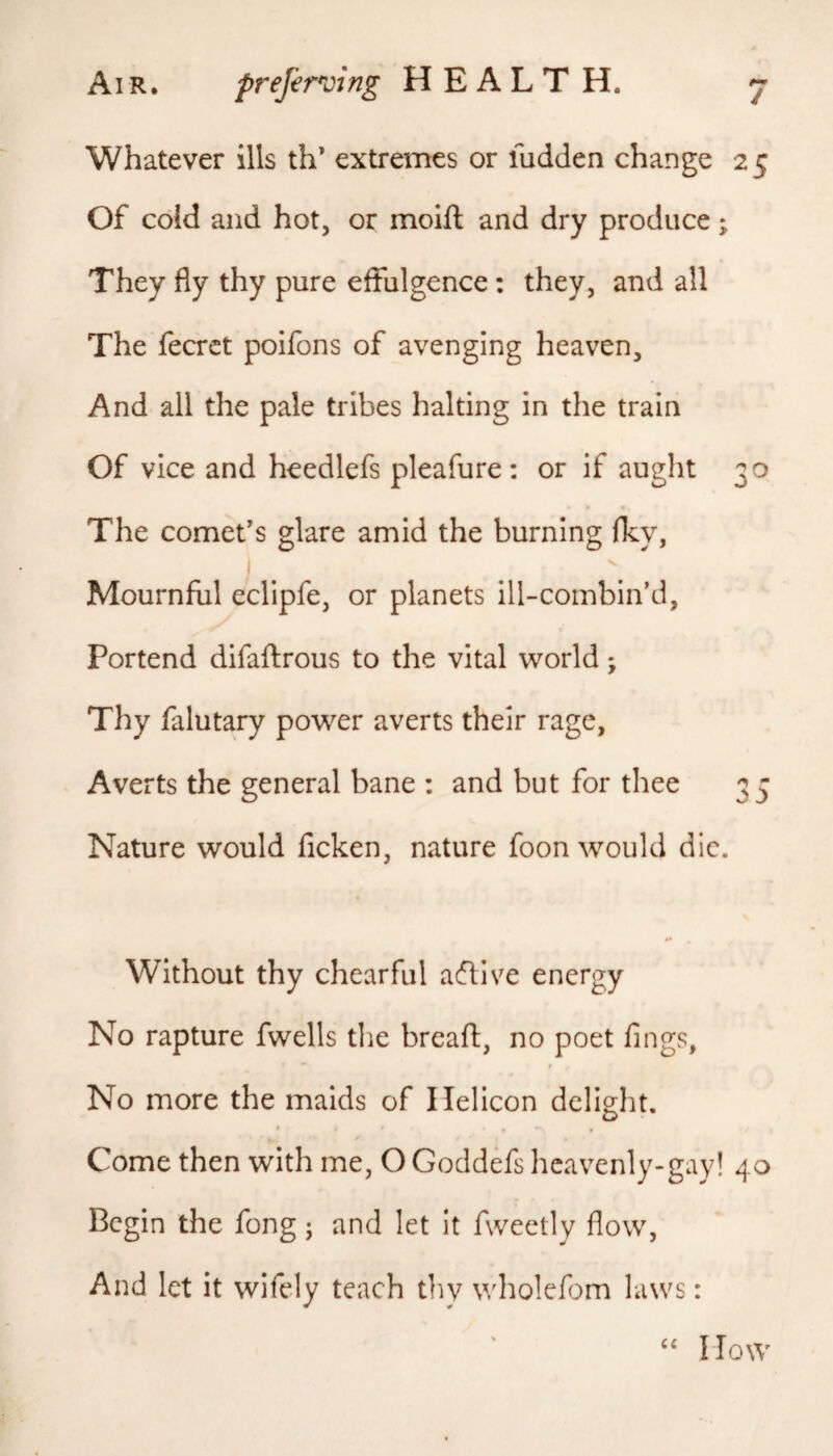 / Whatever ills th’ extremes or fudden change 25 Of cold and hot, or moift and dry produce; They fly thy pure effulgence: they, and all The fecrct poifons of avenging heaven. And all the pale tribes halting in the train Of vice and heedlefs pleafure: or if aught 30 The comet’s glare amid the burning fky, Mournful eclipfe, or planets ill-combin’d, Portend difaftrous to the vital world; Thy falutary power averts their rage, Averts the general bane : and but for thee 33 Nature would ficken, nature foon would die. Without thy chearful aftive energy No rapture fwells the breafl:, no poet lings, No more the maids of Helicon delight. Come then with me, O Goddefs hcavenly-gay! 40 Begin the fong; and let it fweetly flow, And let it wifely teach tliv wholefom laws: How
