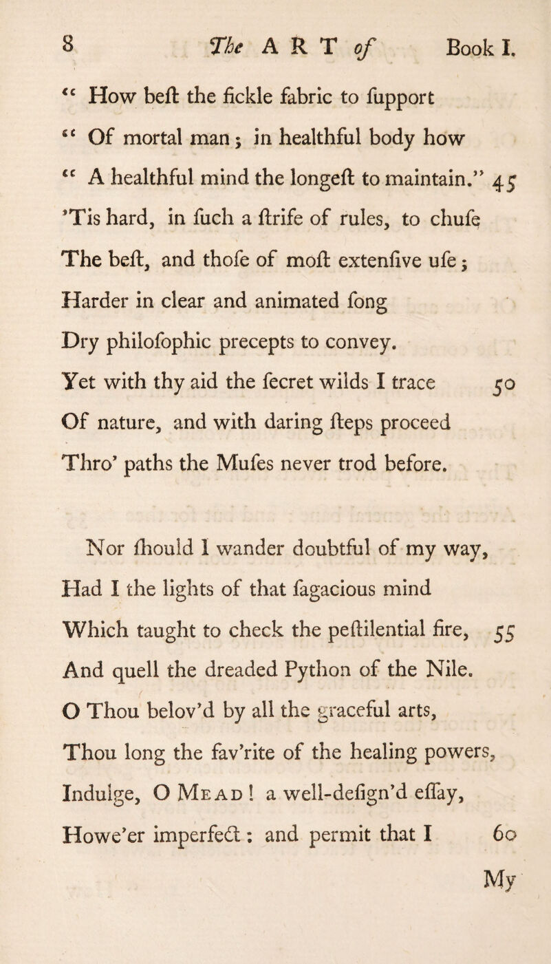 How beft the fickle fabric to fupport Of mortal man; in healthful body how A healthful mind the longeft to maintain.” 45 Tis hard, in fuch a ftrife of rules, to chufe The beft, and thofe of moft extenfive ufe j Harder in clear and animated fong Dry philofophic precepts to convey. Yet with thy aid the fecret wilds I trace 50 Of nature, and with daring fteps proceed Thro’ paths the Mufes never trod before. Nor fliould I wander doubtful of my way. Had I the lights of that fagacious mind Which taught to check the peftilential fire, 55 And quell the dreaded Python of the Nile. O Thou belov’d by all the graceful arts. Thou long the fav’rite of the healing powers. Indulge, OMead! a well-defign’d eflay. Howe’er imperfedt: and permit that I 60 My
