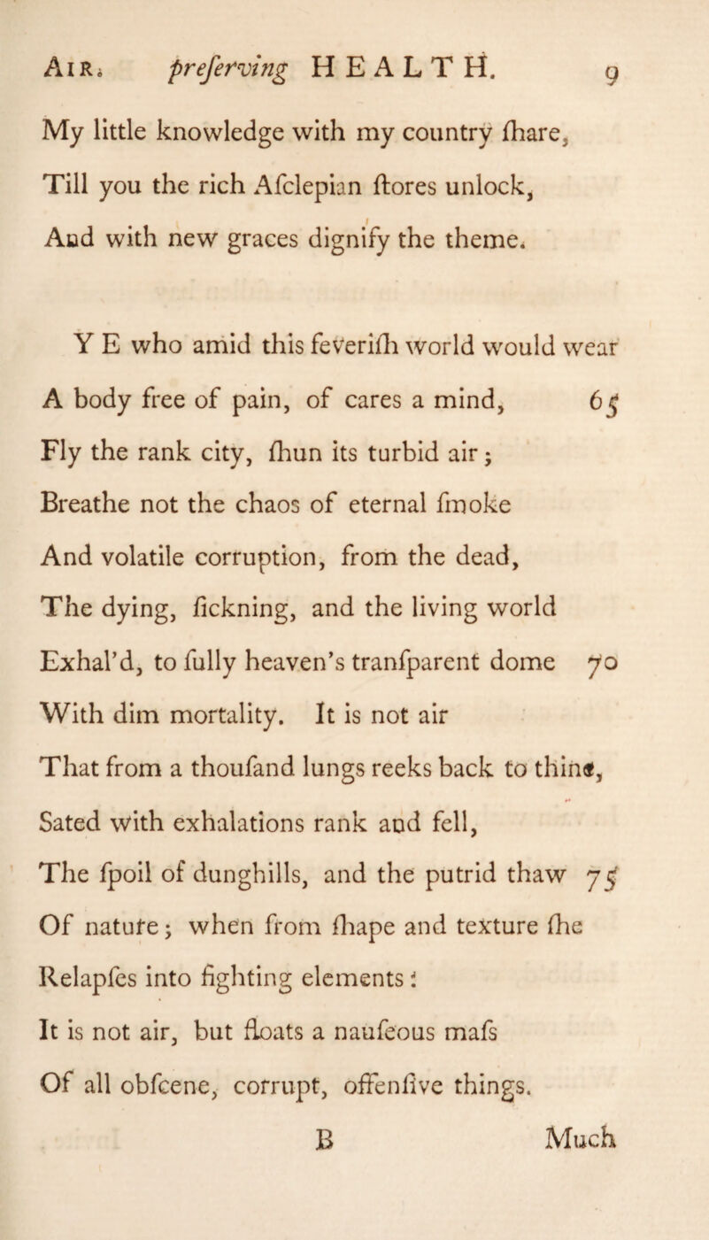 My little knowledge with my country fhare, Till you the rich Afclepian ftores unlock, Aiad with new graces dignify the theme. Y E who arriid this feVerifli world would wear A body free of pain, of cares a mind, 6^ Fly the rank city, fhun its turbid air; Breathe not the chaos of eternal fmoke And volatile corruption, frorii the dead. The dying, fickning, and the living world Exhal’d, to fully heaven’s tranfparent dome 70 With dim mortality. It is not air That from a thoufand lungs reeks back to thin«, Sated with exhalations rank and fell, ’ The fpoil of dunghills, and the putrid thaw 7^ Of natufe; when from fliape and texture Ihe Relapfcs into fighting elements i It is not air, but floats a naufeous mafs Of all obfeene, corrupt, ofienfive things. B Much