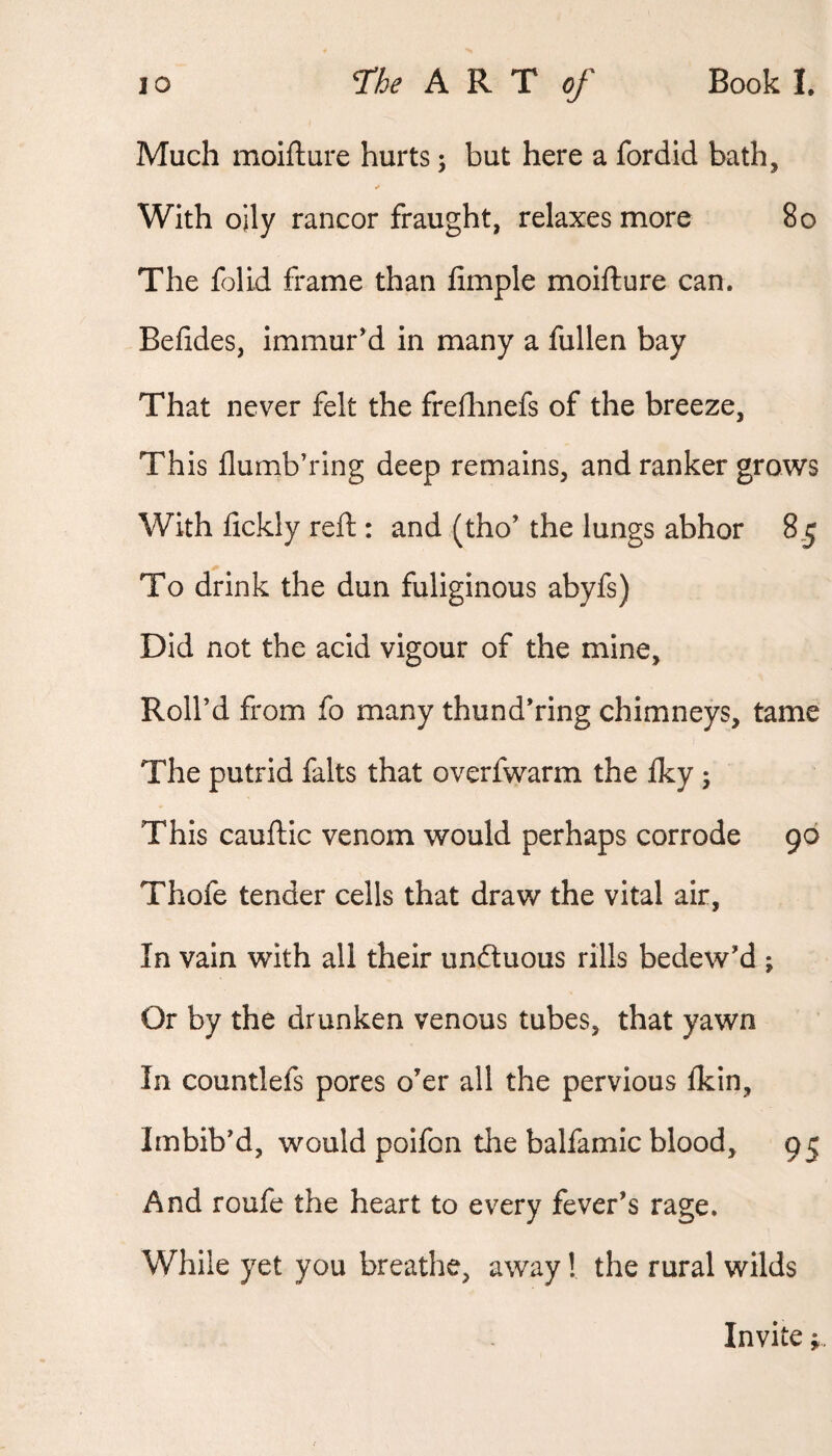 Much moifture hurts; but here a fordid bath, With oily rancor fraught, relaxes more 8o The folid frame than fimple moifture can. Befides, immur'd in many a fullen bay That never felt the freftinefs of the breeze, Th is flumb’ring deep remains, and ranker grows With fickly reft : and (tho’ the lungs abhor 8,5 To drink the dun fuliginous abyfs) Did not the acid vigour of the mine. Roll’d from fo many thund’ring chimneys, tame The putrid falts that overfwarm the iky ; This cauftic venom would perhaps corrode 96 Thofe tender cells that draw the vital air, In vain with all their unduous rills bedew’d ; Or by the drunken venous tubes, that yawn In countlefs pores o’er all the pervious ikin. Imbib’d, would poifon the balfamic blood, 95 And roufe the heart to every fever’s rage. While yet you breathe, away I the rural wilds Invite