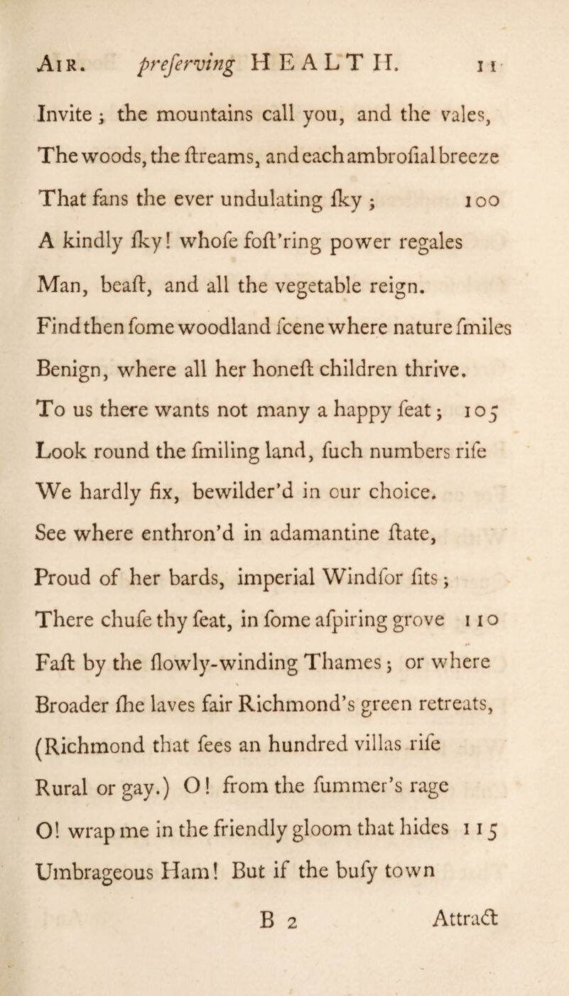 Invite; the mountains call you, and the vales, The woods, the ftreams, and each ambrofial breeze That fans the ever undulating fky ; i oo A kindly Iky! whofefoft’ring power regales Man, beaft, and all the vegetable reign. Find then fome woodland fcene where nature fmiles Benign, where all her honefi: children thrive. To us there wants not many a happy feat; 105 Look round the fmiling land, fuch numbers rife We hardly fix, bewilder'd in our choice. See where enthron'd in adamantine ftate, Proud of her bards, imperial Windfor fits; There chufe thy feat, in fome afpiring grove 11 o Fail by the flowly-winding Thames; or where \ Broader fhe laves fair Richmond's green retreats, (Richmond that fees an hundred villas rife Rural or gay.) 01 from the fummer's rage 01 wrap me in the friendly gloom that hides 115 Umbrageous Ham! But if the bufy town