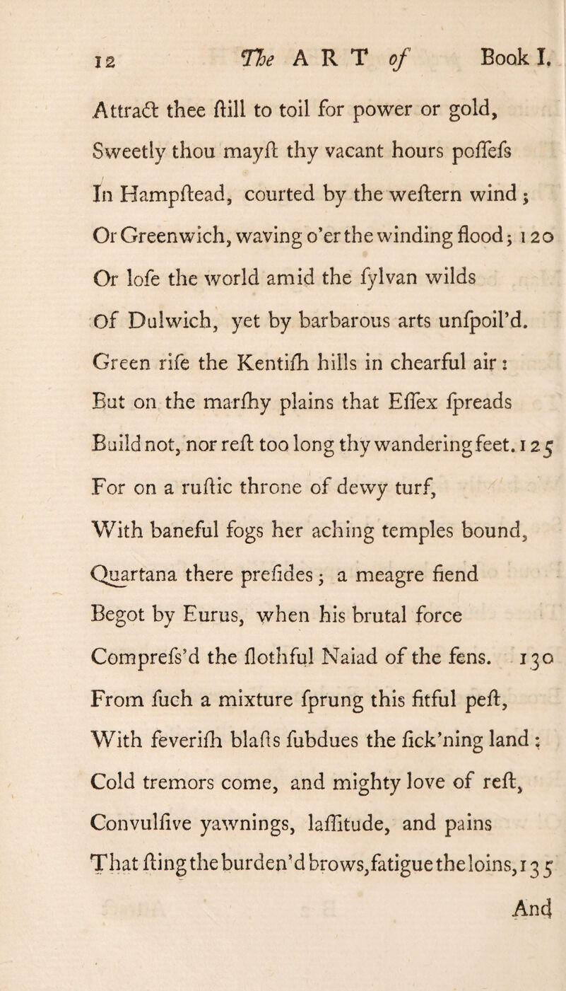 Attrait thee ftill to toil for power or gold. Sweetly thou mayft thy vacant hours poffefs In Hampftead, courted by the weftern wind ; Or Greenwich, waving o’er the winding floods 120 Or lofe the world amid the fylvan wilds of Dulwich, yet by barbarous arts unlpoil’d. Green rife the Kentifh hills in chearful air! But on the marfhy plains that Effex Ipreads Build not, nor reft too long thy wandering feet. 12 5 For on a ruftic throne of dewy turf. With baneful fogs her aching temples bound, Q^rtana there prefides j a meagre fiend Begot by Eurus, when his brutal force Comprefs’d the flothful Naiad of the fens. 130 From fuch a mixture fprung this fitful peft. With feverifti blafis fubdues the fick’ning land : Cold tremors come, and mighty love of reft, Convulfive yawnings, laffitude, and pains That fting the burden’d brows,fatigue the loins, 135
