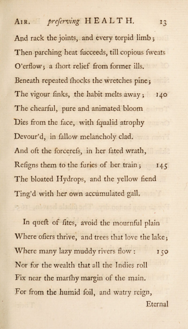 And the joints, and every torpid limb; Then parching heat fucceeds, till copious fweats O’erflow$ a fliort relief from former ills. Beneath repeated fhocks the wretches pine j The vigour finks, the habit melts away; 140 The chearful, pure and animated bloom Hies from the face, with fqualid atrophy Devour’d, in fallow melancholy clad. And oft the forcerefs, in her fated wrath, Refigns them to the furies of her train; 145 The bloated Hydrops, and the yellow fiend Ting’d with her own accumulated gall, « In queft of fites, avoid the mournful plain Where ofiers thrive, and trees that love the lake; Where many lazy muddy rivers flow : 15Q Nor for the wealth that all the Indies roll Fix near the marfhy margin of the main. For from the humid foil, and watry reign. Eternal
