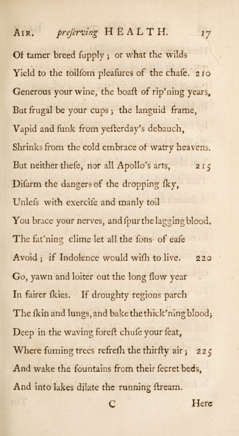 Of tamer breed fupply j or what the wilds ^ Yield to the tbilfom pleafures of the chafe. 210 Generous your wine, the boaft of rip'ning years. But frugal be your cups 5 the languid frame. Vapid and funk from yefterday's debauch, Shrinks from the cold embrace of watry heavens. But neither thefe, nor all Apollo’s arts, 2 15 Difarm the dangers of the dropping fky, Unlefs with exercife and manly toil You brace your nerves, and fpur the lagging blood. The fat’ning clime let all the fons of eafe Avoid ; if Indolence would wifh to live. 220 Go, yawn and loiter out the long flow year In fairer fkies. If droughty regions parch The fkin and lungs, and bake the thick’ningblood> Deep in the waving foreft chufe your feat, Where fuming trees refrefh the thirfty air ^ 225 And wake the fountains from their fecrct beds. And into lakes dilate the running ftream. C Here