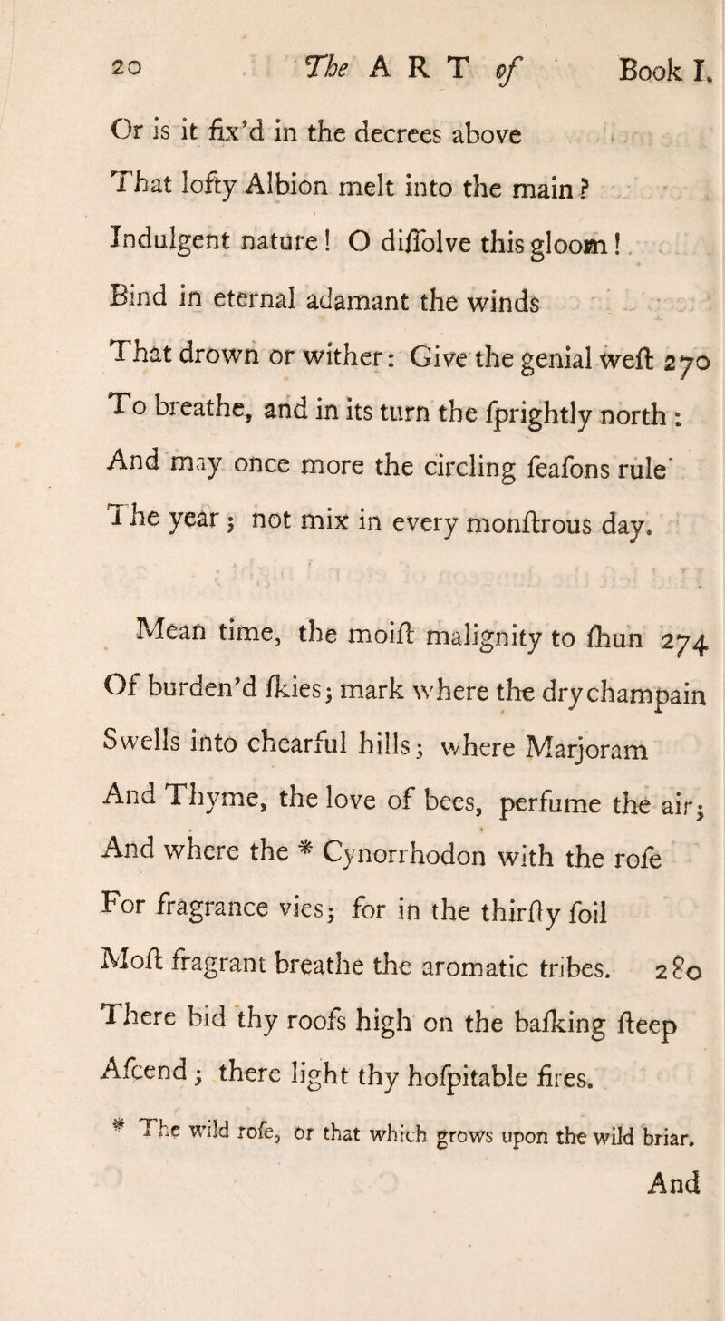 Or is it fix’d in the decrees above ^ That lofty Albion melt into the main ? Indulgent nature! O diflblve this gloom!. , Bind in eternal adamant the winds That drowii or wither: Give the genial weft 270 To breathe, and in its turn the fprightly north : And may once more the circling feafons rule The year 5 not mix in every monftrous day. Mean time, the moift malignity to fliun 274 Of burden’d Ikies; mark where the drychampain Swells into chearful hills; where Marjoram And Thyme, the love of bees, perfume the air- And where the ^ Cynorrhodon with the role For fragrance vies; for in the thirfiy foil Moft fragrant breathe the aromatic tribes. 280 'There bid thy roofs high on the balking fteep Afcend • there light thy hofpitable fires. ^ The wild rofe, or that which grows upon the wild briar. And