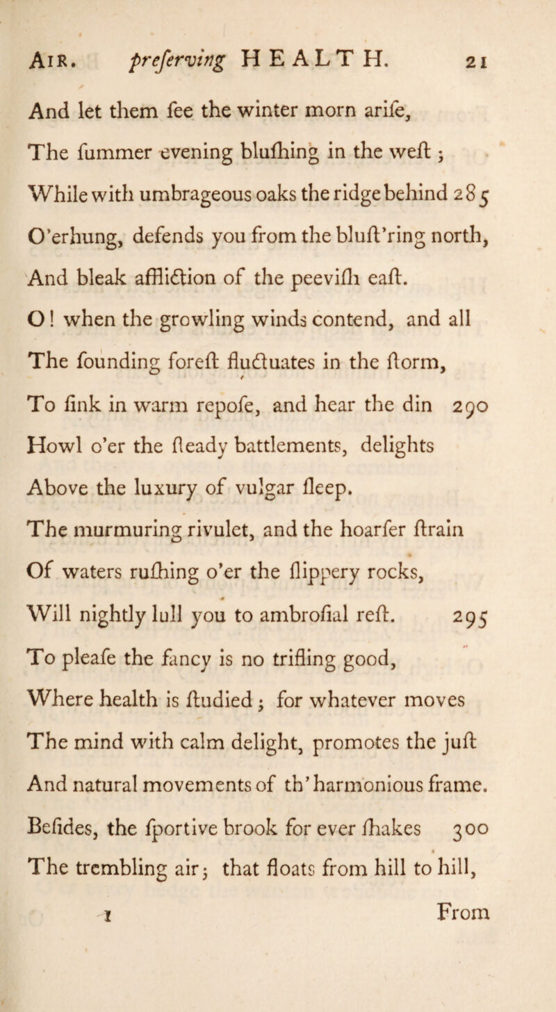 And let them fee the winter morn arife, The fummer evening blufhing in the weft ; While with umbrageous oaks the ridge behind 285 Overhung, defends you from the bluftVing north, And bleak afflidtion of the peevifli eaft. O! when the growling winds contend, and all The founding foreft fluduates in the dorm, f To link in warm repofe, and hear the din 290 Howl o’er the fleady battlements, delights Above the luxury of vulgar deep. The murmuring rivulet, and the hoarfer ftrain Of waters rulhing o’er the llippery rocks. Will nightly lull you to ambrolial reft. 295 To pleafe the fancy is no trifling good. Where health is ftudied; for whatever moves The mind with calm delight, promotes the juft And natural movements of th’ harmonious frame. Befides, the fportive brook for ever lhakes 300 The trembling air 5 that floats from hill to hill, I From