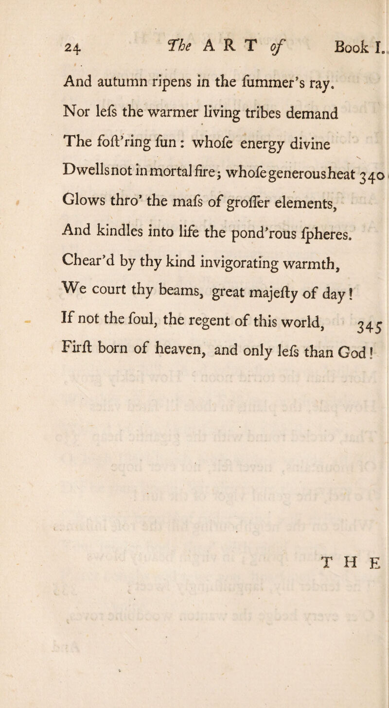 And autumn ripens in the fummer’s ray. Nor lefs the warmer living tribes demand The foftVing fun: whofe energy divine Dwellsnot inmortal fire; whofe generous heat 340 Glows thro* the mals of grofler elements. And kindles into life the ponderous :^heres. Chear*d by thy kind invigorating warmth. We court thy beams, great majefty of day! If not the foul, the regent of this world, 3^^ Firft born of heaven, and only lefs than God! T H E