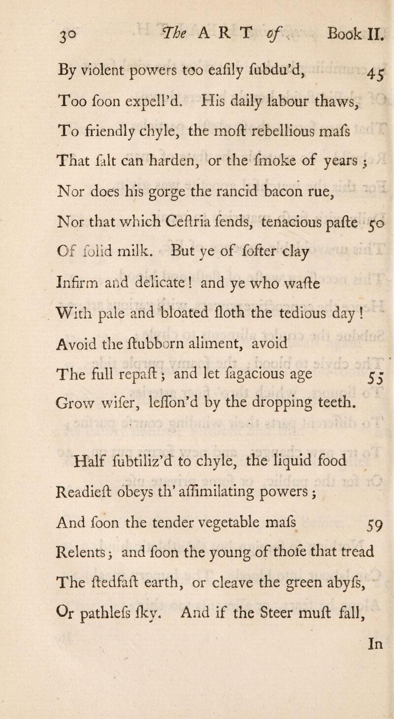 By violent powers too eafily fubdu’d, 4^ Too foon expeird. His daily labour thaws, To friendly chyle, the moft rebellious mafs That fait can harden, or the fmoke of years y Nor does his gorge the rancid bacon rue. Nor that which Ceflria fends, tenacious pafte 50 Of folid milk. But ye of fbfter clay Infirm and delicate! and ye who wafle With pale and bloated floth the tedious day ! Avoid the ftubborn aliment, avoid The full repaft; and let fagacious age 5j Grow wifer, leflbn’d by the dropping teeth. Half fubtiliz’d to chyle, the liquid food Readieft obeys th’ affimilating powers j And foon the tender vegetable mafs 59 Relents ^ and foon the young of thofe that tread The ftedfaft earth, or cleave the green abyfs. Or pathlefs Iky. And if the Steer muft fall.