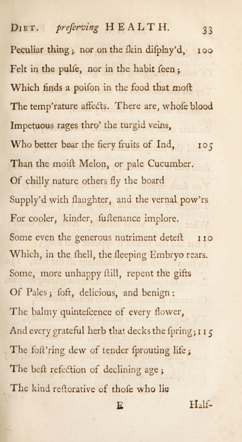 Peculiar thing ; nor on the ikin difphy'd, loo Felt in the pulfe, nor in the habit feen j Which finds a poifon in the food that mod The temperature affefts. There are, whofe blood Impetuous rages thro^ the turgid veins. Who better bear the fiery fruits of Ind, 105 Than the molft Melon, or pale Cucumber. Of chilly nature others fly the board Supply’d with daughter, and the vernal powers For cooler, kinder, fuflenance implore. Some even the generous nutriment detefl: 110 Which, in the fhell, the fleeping Embryo rears. Some, more unhappy ftill, repent the gifts Of Pales; fofr, delicious, and benign: The balmy quintefcence of every flower. And every grateful herb that decks the fpring; 115 The folVring dew of tender fprouting life; The beft refeftion of declining age; The kind reflorativc of thofe who lie £ Half-