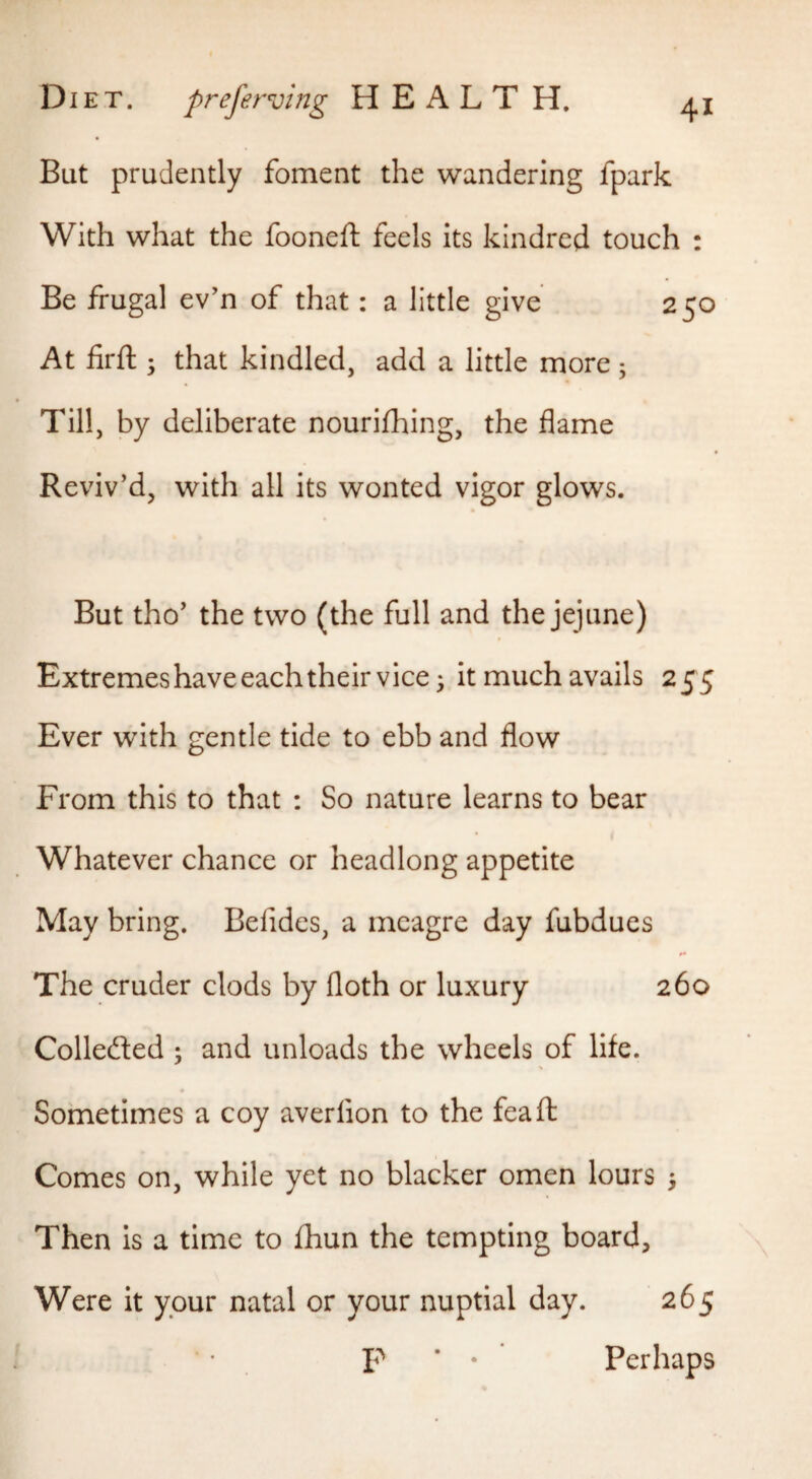But prudently foment the wandering fpark With what the fooneft feels its kindred touch : Be frugal ev’n of that: a little give 250 At lirft ; that kindled, add a little more; Till, by deliberate nourifhing, the flame Reviv’d, with all its wonted vigor glows. But tho’ the two (the full and the jejune) Extremes have each their vice 3 it much avails 255 Ever with gentle tide to ebb and flow From this to that ; So nature learns to bear Whatever chance or headlong appetite May bring. Befides, a meagre day fubdues The cruder clods by floth or luxury 260 Colledled ; and unloads the wheels of life. Sometimes a coy averfion to the feaft Comes on, while yet no blacker omen lours > Then is a time to fhun the tempting board. Were it your natal or your nuptial day. 265 P * • Perhaps