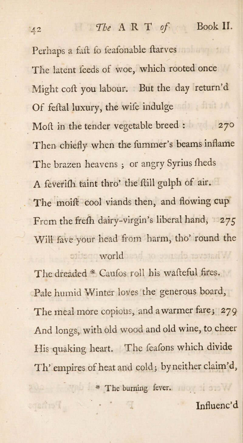 Perhaps a fail fo feafoiiable ftarves Tlie latent feeds of vs^oe, which rooted once Might cojft you labour. But the day return'd Of feftal luxury, the wife indulge Mod in the tender vegetable breed : 270 Then chiefly when the fumrner’s beams inflame The brazen heavens 5 or angry Syrius fheds A feverifti taint thro' the ftill gulph of air. The moift cool viands then, and flowing cup From the frefh dairy-virgin’s liberal hand, 275 Will fave yoor head from harm, tho' round the c world Tiie dreaded ^ Caufos roll his wafteful fires. Pale humid Winter loves the generous board. The meal more copious, and a warmer farej 279 And longs, with old wood and old wine, to cheer His quaking heart. The feafons which divide Th' empires of heat and cold 3 by neither claim'd, ^ The burning fever. • ■ Influenc’d
