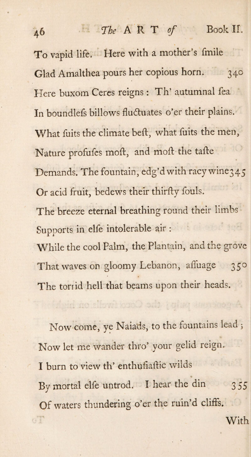 To vapid life. Here with a mother’s fmile Glad Amalthea pours her copious horn. 34c Here buxom Ceres reigns: Th’ autumnal fea In boundlefs billows fluctuates o’er their plains. What fuits the climate beft, what fuits the men. Nature profufes moft, and moft the tafte Demands. The fountain, edg’d with racy wine345 Or acid fruit, bedews their thirfty fouls. The breeze eternal breathing round their limbs Supports in elfe intolerable air : While the cool Palm, the Plantain, and the grove That waves on gloomy Lebanon, affuage 350 The torrid hell that beams upon their heads. Now come, ye Naiads, to the fountains lead ; Now let me wander thro’ your gelid reign. I burn to view th’ enthufiaftic wilds By mortal elfe untrod. I hear the din 355 Of waters thundering o’er the ruin’d cliiFs. With