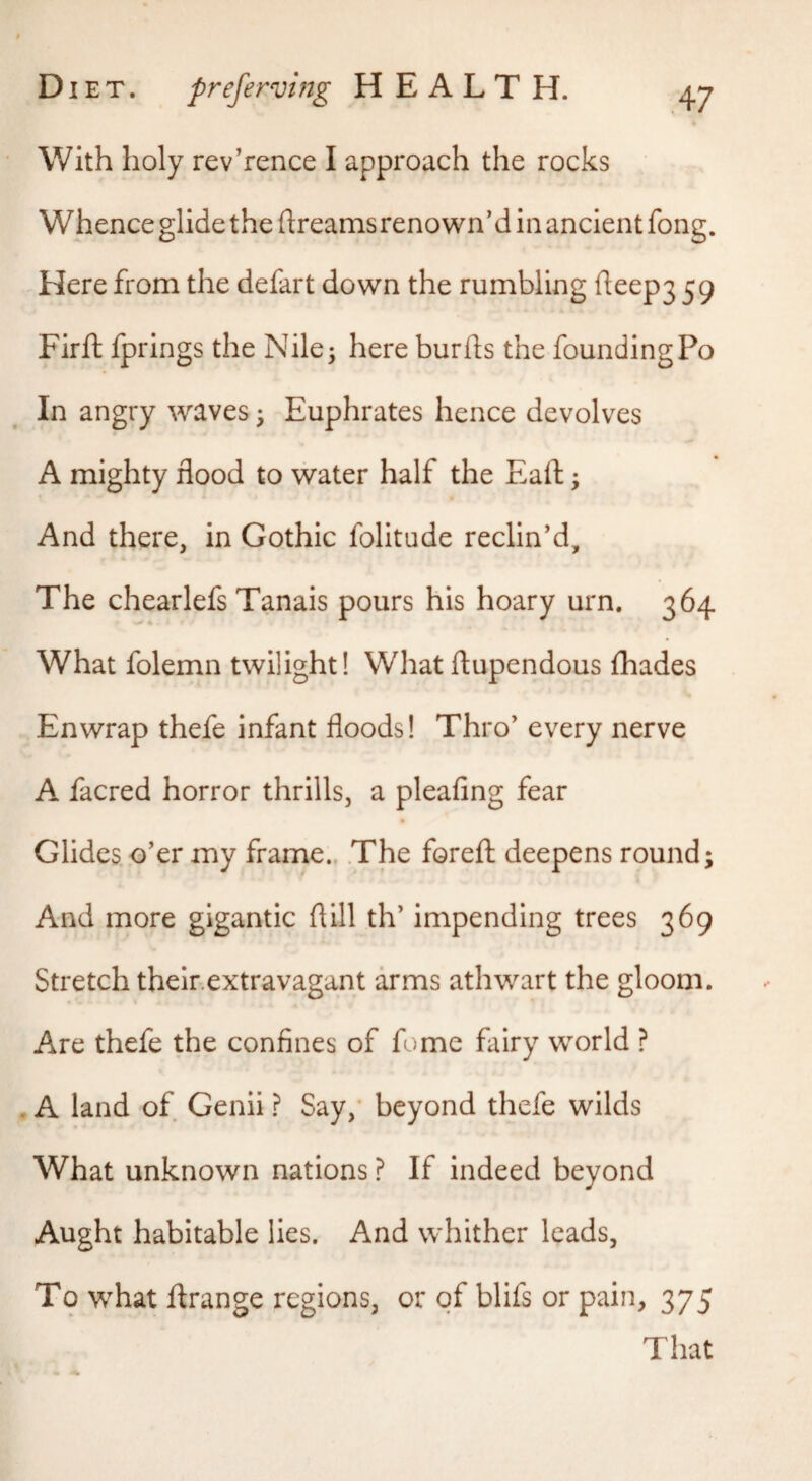 With holy rev’rence I approach the rocks Whence glide the dreams renown'd in ancient fong. Here from the defart down the rumbling fteep3 59 Firft fprings the Nile; here burfts the foundingPo In angry waves; Euphrates hence devolves A mighty flood to water half the Eaft; And there, in Gothic folitude reclin'd. The chearlefs Tanais pours his hoary urn. 364 What folemn twilight! What dupendous fhades Enwrap thefe infant floods! Thro' every nerve A facred horror thrills, a pleafing fear Glides o'er my frame.. The fored deepens round; And more gigantic dill th' impending trees 369 Stretch their.extravagant arms athwart the gloom. Are thefe the confines of fome fairy world ? , A land of Genii ? Say,' beyond thefe wilds What unknown nations ? If indeed beyond Aught habitable lies. And whither leads, To what drange regions, or of blifs or pain, 375 That