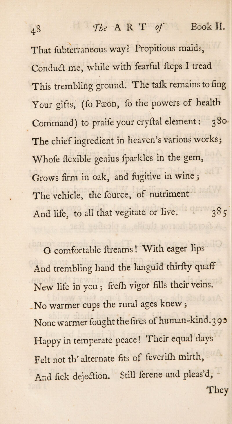 That fubterraneous way ? Propitious maids, Condud me, while with fearful fteps I tread This trembling ground. The talk remains to fing Your gifts, (fo Paeon, fo the powers of health Command) to praife your cryftal element: 380 The chief ingredient in heaven’s various works; Whofe flexible genius fparkles in the gem, Grows firm in oak, and fugitive in wine^ The vehicle, the fource, of nutriment And life, to all that vegitate or live. 385 O comfortable ftreams! With eager lips And trembling hand the languid thirfty quaff New life in you ; frefh vigor fills their veins. .No warmer cups the rural ages knew; None warmer fought the fires of human-kind. 3 po Happy in temperate peace! Their equal days Felt not th’ alternate fits of feverifh mirth, And fick dejedion. Still ferene and pleas’d, They