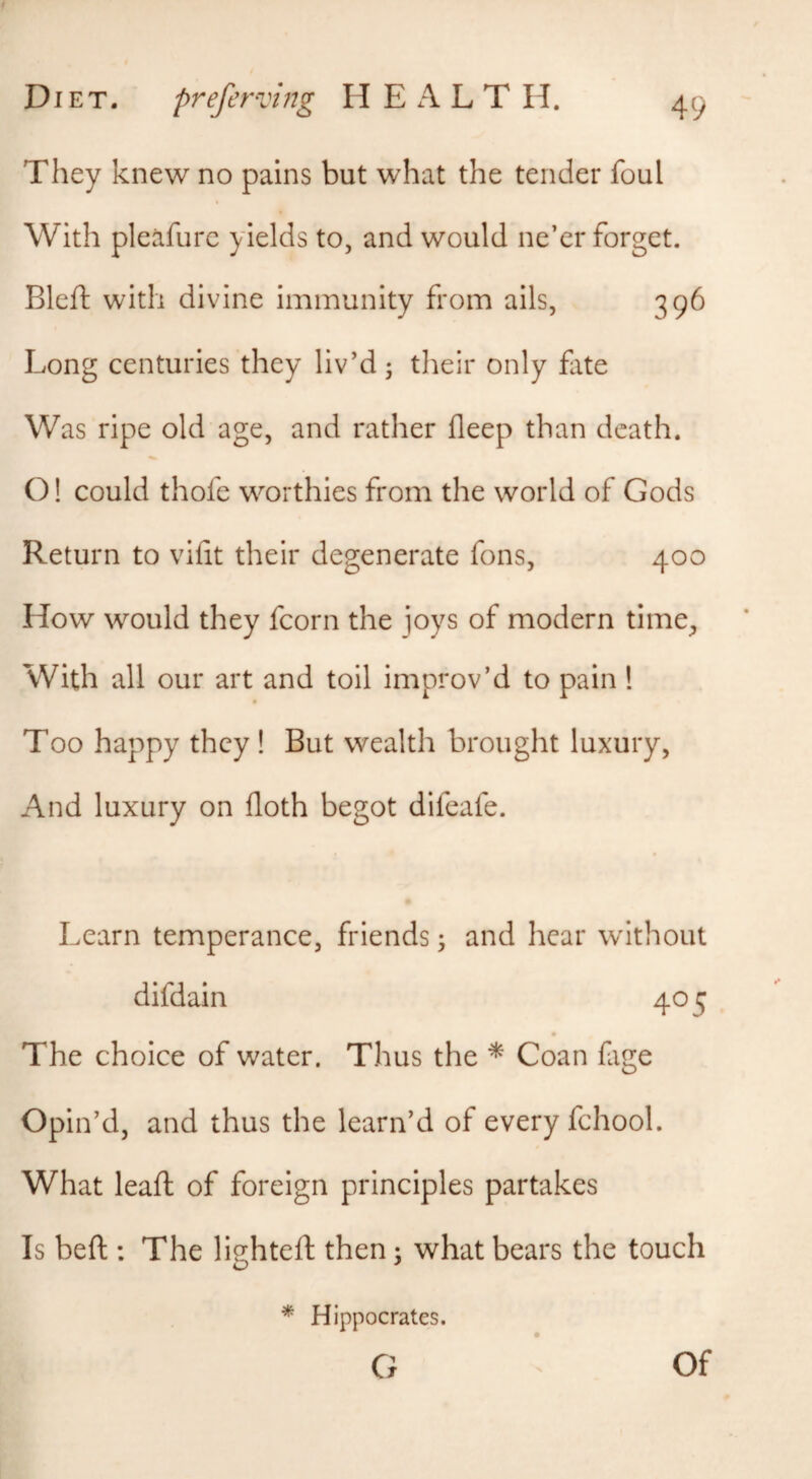 They knew no pains but what the tender foul With pleafurc yields to, and would ne’er forget. Bleft with divine immunity from ails, 396 Long centuries they liv’d; their only fate Was ripe old age, and rather fleep than death. O! could thofe worthies from the world of Gods Return to vifit their degenerate fons, 400 How would they fcorn the joys of modern time^ With all our art and toil improv’d to pain ! Too happy they ! But wealth brought luxury, And luxury on floth begot difeafe. Learn temperance, friends; and hear without difdain 405 The choice of water. Thus the * Coan fage Opin’d, and thus the learn’d of every fchool. What leaft of foreign principles partakes Is beft : The lighteft then; what bears the touch * Hippocrates.