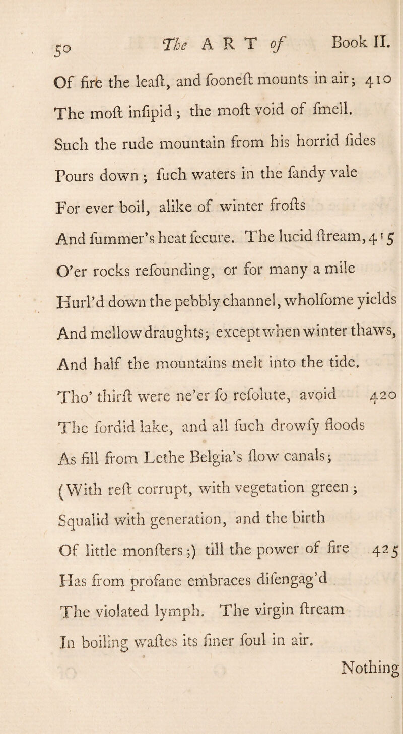 Of fire the leaft, and fooneft mounts in air • 410 The moft infipid; the moft void of fmeil. Such the rude mountain from his horrid fides Pours down ; fuch waters in the fandy vale For ever boil, alike of winter frofts And fummer’s heat fecure. The lucid dream, 4 ? 5 O’er rocks refounding, or for many a mile Hurl’d down the pebbly channel, wholfome yields And mellow draughts j except when winter thaws, And half the mountains melt into the tide. Tho’ thirft were ne’er fo refolute, avoid 420 The fordid lake, and all fuch drowfy floods A.S fill from Lethe Belgia’s flow canals; (With reft corrupt, with vegetation green ; Squalid with generation, and the birth Of little monftcrs;) till the power of fire 425 Has from profane embraces difengag’d The violated lymph. The virgin ftream In boiling wades its finer foul in air. Nothing