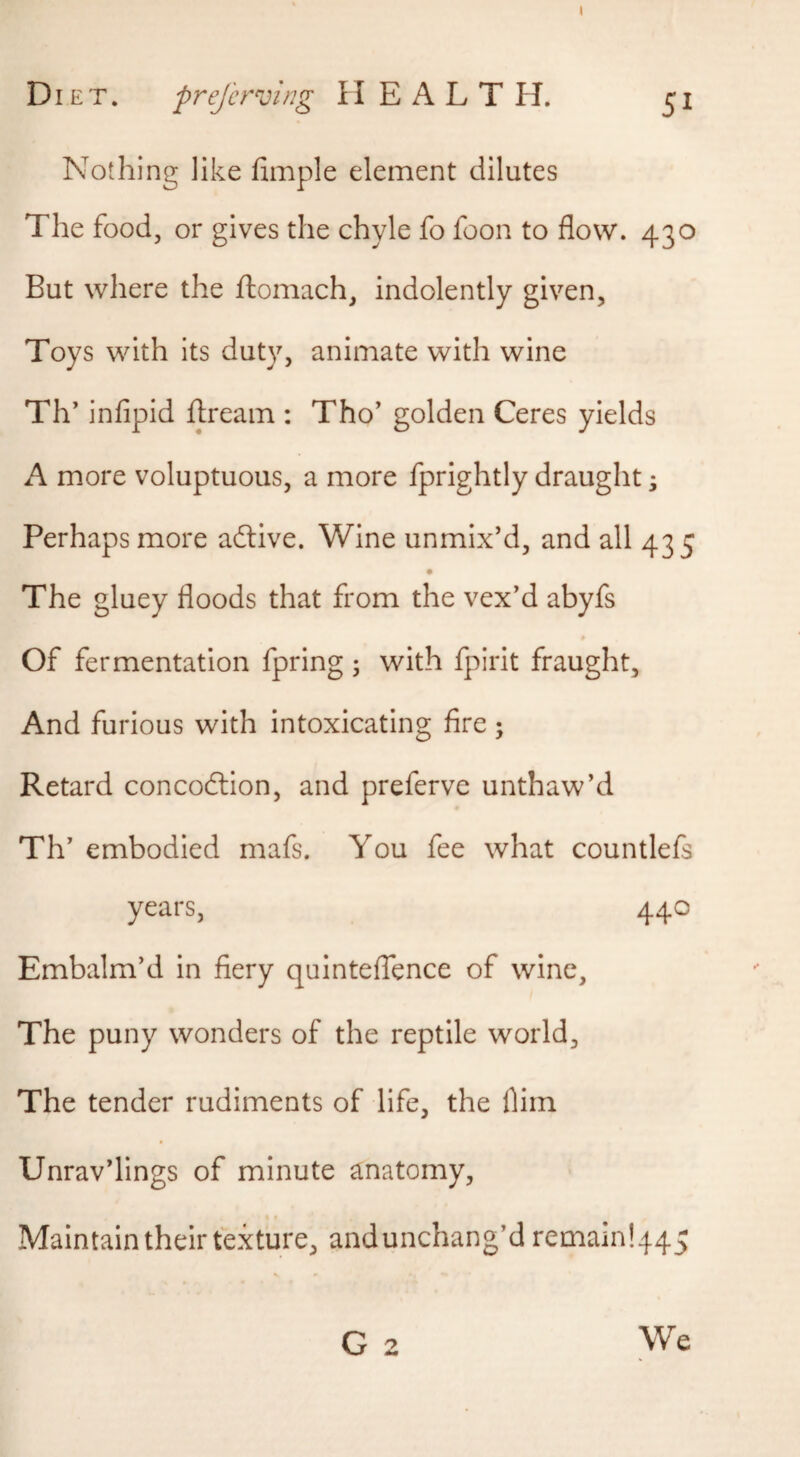 Nothing like fimple element dilutes The food, or gives the chyle fo foon to flow. 430 But where the ftomach, indolently given. Toys with its duty, animate with wine Th’ infipid ftream : Tho’ golden Ceres yields A more voluptuous, a more fprightly draught; Perhaps more aftive. Wine unmix’d, and all 435 The gluey floods that from the vex’d abyfs # Of fermentation fpring 3 with fpirit fraught. And furious with intoxicating fire; Retard concodlion, and preferve unthaw’d Th’ embodied mafs. You fee what countlefs years, 440 Embalm’d in fiery quinteffence of wine. The puny wonders of the reptile world. The tender rudiments of life, the flim Unrav’lings of minute anatomy, . r Maintain their texture, andunchang’d remain!445 G 2 We