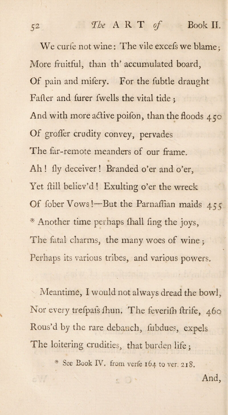 rhe A R T of Book 11. We curie not wine: The vile excefs we blame; More fruitful, than th' accumulated board, Of pain and mifery. For the fubtle draught Fafter and furer fwells the vital tide • And with more adtive poifon, than the floods 450 Of grolTer crudity convey, pervades The far-remote meanders of our frame. Ah ! fly deceiver ! Branded o’er and o’er, Yet flili believ’d ! Exulting o’er the wreck Of fober Vows!—But the Parnaffian maids 455 ^ Another time perhaps fliall fing the joys, The fatal charms, the many woes of wine ; Perhaps its various tribes, and various powers. Meantime, I would not always dread the bowl. Nor every trefpafs fhun. The feverifh Itrife, 460 Rous’d by the rare debauch, fubdues, expels The loitering crudities, that burden life • See Book IV. from verfe 164 to ver. 218. And,