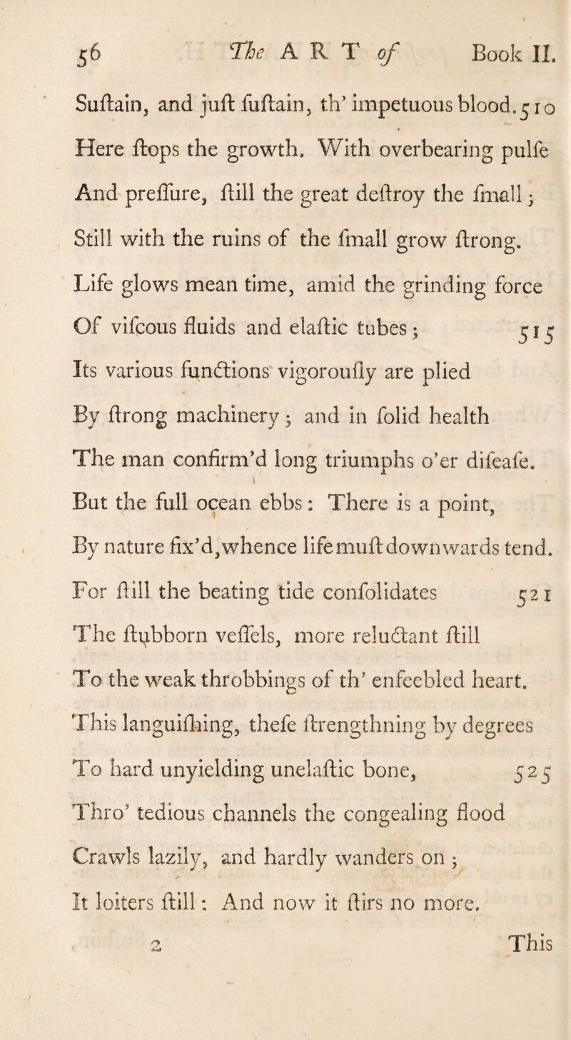 Suftain, and juft fuftain, th’ impetuous blood.510 Here ftops the growth. With overbearing pulfe And preflure, ftill the great deftroy the fmall • Still with the ruins of the fmall grow ftrong. Life glows mean time, amid the grinding force Of vifcous fluids and elaftic tubes; ^ Its various fundlions'vigoroufly are plied By ftrong machinery ^ and in folid health The man confirm’d long triumphs o’er difeafe. But the full ocean ebbs: There is a point. By nature fix’d,whence lifemuftdownwards tend. For ftill the beating tide confolidates 521 The ftubborn veflbls, more relucftant ftill To the weak throbbings of th’ enfeebled heart. This languiflaing, thefe ftrengthning by degrees To hard unyielding unelaftic bone, 525 Thro’ tedious channels the congealing flood Crawls lazily, and hardly wanders on ; It loiters ftill: And now it ftirs no more. This